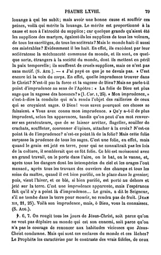 PSAUME LXVIII.                              79

louange à qui les subit; mais avoir une bonne cause et souffrir ces
peines, voilà qui mérite la louange. Le mérite est proportionné à la
 cause et non à l'atrocité du supplice; car quelque grands qu'aient été
les supplices des martyrs, égalent-ils les supplices de tous les voleurs,
 de tous les sacrilèges, de tous les scélérats? Mais le monde hait-il aussi
 ces misérables? Evidemment il les hait. En effet, ils excèdent par leur
scélératesse la méchanceté commune du monde, et ils sont, en quel-
 que sorte, étrangers à la société du monde, dont ils mettent en péril
la paix temporelle; ils souffrent de cruels supplices, mais ce n'est pas
sans motif. (S. A U G ) . — « J'ai payé ce que je ne devais pas. » C'est
encore ici la voix du corps. En effet, quelle imprudence trouver dans
le Christ? N'est-il pas la force et la sagesse de Dieu? Mais ne parle-t-il
point d'imprudence au sens de l'Apôtre : « La folie de Dieu est plus
sage que la sagesse des hommes? » (I. Cor. i, 25). « Mon imprudence, »
c'est-à-dire la conduite qui m'a rendu l'objet des railleries de ceux
qui se croyaient sages. O Dieul vous savez pourquoi ces choses se
faisaient, t Vous avez connu mon imprudence. » Qu'y a-t-il de plus
imprudent, selon les apparences, tandis qu'on peut d'un mot renver-
ser ses persécuteurs, que de se laisser arrêter, flageller, souiller de
crachats, souffleter, couronner d'épines, attacher à la croix? N'est-ce
point là de l'imprudence? n'est-ce point là de la folie? Mais cette folie
surpasse la prudence de tous les sages. C'est une folie, en effet, mais
quand le grain est jeté en terre, pour qui ne connaîtrait pas les lois
de la culture, il semblerait que ce fût folie. Ce blé est moissonné avec
un grand travail, on le porte dans l'aire, on le bat, on le vanne, et,
après tous les dangers dont les intempéries du ciel et les orages l'ont
menacé, après tous les travaux des ouvriers des champs et tous les
soins du maître, quand il est bien purifié, on le place dans le grenier;
puis, vient l'hiver, et ce blé, si bien purifié, est porté au dehors et
jeté sur la terre. C'est une imprudence apparente, mais l'espérance
fait qu'il n'y a point là d'imprudence... Le grain, a dit le Seigneur,
s'il ne tombe dans la terre pour mourir, ne rendra pas de fruit. (JEAN
XII, 21, 25). Voilà son imprudence, mais, ô Dieu, vous la connaissez.
(S. AUG.).

   f. 6, 7. On rougit tous les jours de Jésus-Christ, soit parce qu'on
ne veut pas déplaire au monde qui est son ennemi, soit parce qu'on
n'a pas le courage de renoncer aux habitudes vicieuses que Jésus-
Christ condamne. Mais qui sont ces esclaves du monde et ces lâches?
Le Prophète les caractérise par le contraste des vrais fidèles, de ceux
 