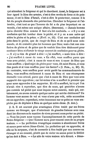 $0                          PSAUME LXVIII.
 qui attendent le Seigneur et qui le cherchent. Aussi, le Seigneur est à
 leur égard le Dieu des armées, c'est-à-dire revêtu de force et de puis-
 sance; ii est le Dieu d'Israël, c'est-à-dire le protecteur, comme il le
 fut du peuple descendu des patriarches. Chercher le Seigneur et l'at-
 tendre, c'est tout ce que l'homme de foi a de plus important en ce
 monde, c'est même son unique aflaire. (BERTUIER). — Jamais homme
 qui a cherché Dieu comme il faut n'a été confondu. — « Il y a une
 confusion qui fait tomber dans le péché, et il y en a une autre qui
attire la gloire et la grâce, P (Eccli. iv, 25). C'est une confusion qui
jette dans le péché, que de rougir de Dieu et de ce qu'il nous com-
mande, et de craindre plus les hommes que Dieu; mais c'est une con-
fusion de gloire et de grâce que de vouloir bien être déshonoré pour
confesser Dieu et d'avoir le visage couvert de confusion pour sa gloire.
— Il n'y a rien de grand à d i r e : « j ' a i souffert, » mais bien à dire :
 « j ' a i souffert à cause de vous. » En effet, vous souffrez parce que
vous avez péché ; c'est à cause de vous et non à cause de Dieu que
vous souffrez. « Quel sujet de gloire pour vous, dit saint Pierre, si vous
êtes punis et si vous souffrez pour vos fautes? » (f. PIER., II, 20). Si,
au contraire, vous souffrez pour avoir gardé les commandements de
Dieu, vous souffrez réellement à cause de Dieu et une récompense
éternelle vous attend, parce que c'est à cause de Dieu que vous avez
supporté des opprobres ; car lui-même n'en a souffert le premier que
p o u r nous apprendre à les supporter. Et s'il a souffert, lui à qui l'on
n'avait rien à reprocher, que dire de nous, qui peut-être n'avons
pas commis tel péché que nous impute notre ennemi, mais qui, cer-
tainement, en avons commis quelque autre qui mérite châtiment? Un
homme vous accuse de vol et vous n'avez pas volé, cette accusation
est un opprobre ; cependant, votre innocence sur ce point ne vous em-
pêche pas de déplaire à Dieu en quelque autre chose. (S. A U G . ) .
   y. 8. 11 est souvent plus avantageux d'être traité par ses frères
comme u n étranger, que d'entretenir de grandes liaisons avec ceux
dont les discours ou la manière de vivre peuvent nous porter au péché.
— Tous les jours nous voyons l'accomplissement de cette parole de
Notre-Seigncur : « Que l'homme aura pour ennemi ceux de sa propre
maison. » — La perfection évangélique consiste à abandonner frères
et sœurs pour suivre Jésus-Christ. La perfection qui en approche, si
elle ne la surpasse, c'est de consentir à être traité par eux comme un
étranger et un ennemi, plutôt que de violer en aucun point la fidélité
qu'on doit à Dieu. — « Le zèle de votre maison m'a dévoré. » Jésus-
 