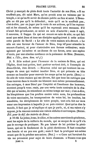 PSAUME LXVIII.                               81
Christ y exerçait de plein droit toute l'autorité de son Père. « Il ne
souffrait pas, dit saint Marc, qu'on passât avec un vaisseau par le
temple,» ni qu'on fît servir de chemin public un lieu si saint. L'Évan-
gile ne dit pas qu'il le défendait, mais qu'il ne le souffrait p a s ,
c'est-à-dire, par en juger par le reste de ses actions, qu'il les repous-
sait et les chassait, de môme qu'il les reprenait avec menaces. S'il
n'avait fait qu'ordonner, ce serait un acte d'autorité ; mais il agit,
il renverse, il frappe. Ce qui est encore un acte de zèle; ce qui fait
aussi que saint Jean et tous ses disciples appliquèrent à cette action
cette parole de David : « Le zèle de votre maison m'a dévoré. » Le
zèle est une ferveur de l'amour de Dieu, trop vif pour attendre le
secours d'autrui, ni pour s'astreindre aux formes ordinaires; mais
agissant par lui-même et au-dessus de ses forces, avec une espèce
d'excès, par une absolue confiance en la puissance de Dieu. (BOSSUET,
Méd. s. l'Ev., dern. Sem.
   f. 9 . Zèle ardent pour l'honneur de la maison de Dieu, qui est
l'Eglise, dont tout prêtre, tout pasteur surtout doit, à l'exemple de
Jésus-Christ, être dévoré. — Heureux celui sur qui tombent les ou-
trages de ceux qui veulent insulter Dieu, et qui présente sa tête
comme un bouclier pour recevoir les coups qu'on lui porte. (DUG.) —
Ce zèle de votre maison qui me dévore, fait que tous les outrages que
vous recevez dans le monde me blessent moi-même personnellement.
Ces outrages, ô mon Dieu I par l'impiété et l'insolence des hommes,
montent jusqu'à vous ; mais, par une vertu toute contraire de la cha-
rité qui m'anime, ils retombent en même temps sur moi ; c'est-à-dire,
les blasphèmes que l'on profère contre votre nom, les profanations
de votre sanctuaire, les transgressions de votre loi, les insultes, les
scandales, les dérèglements de votre peuple, tout cela fait sur mon
 cœur une impression à laquelle je ne puis résister. Quoiqu'on dise le
 monde, il faut que je m'explique et que je parle, et, si ma raison s'y
 oppose, j e la renonce comme une raison séduite et corrompue. (BOURD.
 Zél. pour la déf. des intérêts de Dieu.)
  f.Q-%   Le jeûne, le sac, lecilicé, et les autres exercices de pénitence,
sont les sujets de la raillerie du monde, qui se moque de ce qu'il n'a
pas le courage de pratiquer. Ne pas laisser de lui prêcher la p é n i -
tence, qui est le fondement de la piété chrétienne. Il faut consulter
son besoin et un peu son g o û t ; mais il faut la pratiquer soi-même
avant que de la prêcher aux autres. (DUG.) — « Ceux qui buvaient d u
vin me prenaient pour sujet de leurs chansons. » Pensez-vous quo
        TOME II.                                                  0
 