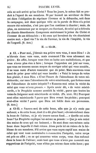 82                           PSAUME LXVlll.
cela ne soit arrivé qu'au Christ ? Tous les jours, le même fait se pro-
duit à l'égard de ses membres. Si par hasard un serviteur de Dieu
est dans l'obligation de réprimer l'ivresse et la débauche, soit dans
la campagne, soit dans quelque ville où la parole de Dieu n'a point
encore été entendue, c'est peu que l'on continue à c h a n t e r ; mais, de
plus, on commence par se moquer, en chantant, de celui qui a défendu
les chants désordonnés. Comprenez maintenant le jeûne du Christ et
l'ivresse de ces débauchés : « Et ceux qui buvaient du vin chantaient
contre moi. » Quel vin ? le vin de l'erreur, le vin de l'impiété, le vin
de l'orgueil. (S. AUG.)
                                II. — 1 3 - 2 1 .

   •p. 1 3 . « Pour moi, j'élevais ma prière vers vous, ô mon Dieu l » Je
m'élevais donc vers vous, mais comment ? En vous adressant ma
prière : En effet, lorsque vous êtes en butte aux malédictions, et que
vous n'avez plus rien à faire ; lorsque l'opprobre est jeté sur vous,
que vous ne trouvez aucun moyen de corriger celui qui vous accable,
il ne vous reste d'autre ressource que de prier. Mais souvenez-vous
aussi de prier pour celui qui vous insulte : « Voici le temps de votre
bon plaisir, ô mon Dieu. » C'est l'heure de l'abondance de votre mi-
séricorde; car sans l'abondance de votre miséricorde, que ferions-nous
de l'abondance de notre iniquité ? « Exaucez-moi selon la vérité du
salut que vous m'avez promis. » Après avoir dit, « de votre miséri-
corde, » le Prophète nomme aussitôt la vérité , parce que toutes les
voies du Seigneur sont miséricorde et vérité. (Ps. xxiv. 10.) Pourquoi
sont-elles miséricorde ? parce que Dieu remet les p é c h é s ; pourquoi
sont-elles vérité ? parce que Dieu est fidèle dans ses promesses.
(S. AUG.)
    j"-. 13-15. a Sauvez-moi de cette boue, afin que j e n'y reste pas
 enfoncé; » de cette boue, dont il a dit plus h a u t ; «Je suis enfoncé dans
 la boue de l'abîme, et je n'y trouve aucun f o n d . . . » Quelle est cette
 b o u e ? Le Prophète explique lui-même sa pensée : « Que j e sois retiré
 des mains de ceux qui me haïssent. » Ils sont donc eux-mêmes cette
 boue dans laquelle il était retenu. Jésus parle ici en raison de la fai-
blesse de ses membres. S'il arrive que vous soyez captif aux mains de
celui qui veut vous contraindre à commettre l'iniquité, votre corps
est pris en effet ; en ce qui concerne votre corps, vous êtes enfoncé
dans la boue de l'abîme ; mais tant que vous n'avez pas consenti aux
suggestions de l'iniquité, vous n'êtes pas retenu dans cette boue ; que
 