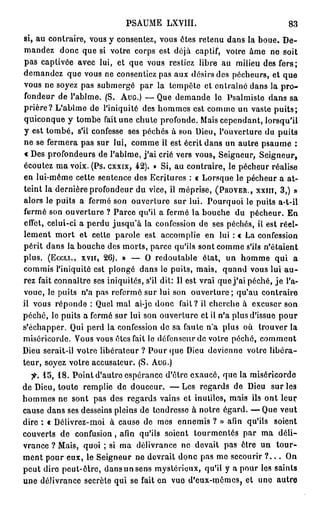 PSAUME LXVIII.                                  83
si, au contraire, vous y consentez, vous ôtes retenu dans la boue. D e -
mandez donc que si votre corps est déjà captif, votre âme ne soit
pas captivée avec lui, et que vous restiez libre au milieu des fers;
demandez que vous ne consentiez pas aux désirs des pécheurs, et que
vous ne soyez pas submergé par la tempête et entraîné dans la p r o -
fondeur de l'abîme. (S. AUG.) — Que demande le Psalmiste dans sa
prière? L'abîme de l'iniquité des hommes est comme un vaste p u i t s ;
quiconque y tombe fait une chute profonde. Mais cependant, lorsqu'il
y est tombé, s'il confesse ses péchés à son Dieu, l'ouverture du puits
ne se fermera pas sur lui, comme il est écrit dans un autre psaume :
« Des profondeurs de l'abîme, j ' a i crié vers vous, Seigneur, Seigneur,
écoutez ma voix. (Ps. cxxix, 42). » Si, au contraire, le pécheur réalise
en lui-même cette sentence des Ecritures : « Lorsque le pécheur a at-
teint la dernière profondeur du vice, il méprise, (PROVER., XXIII, 3 , ) »
alors le puits a fermé son ouverture sur lui. Pourquoi le puits a-t-il
fermé son ouverture ? Parce qu'il a fermé la bouche du pécheur. En
effet, celui-ci a perdu jusqu'à la confession de ses péchés, il est réel-
lement mort et cette parole est accomplie en lui : « La confession
périt dans la bouche des morts, parce qu'ils sont comme s'ils n'étaient
plus. (Eccu., xvir, 26). » — O redoutable état, un homme qui a
commis l'iniquité est plongé dans le puits, mais, quand vous lui a u -
rez fait connaître ses iniquités, s'il dit: Il est vrai que j ' a i péché, j e l'a-
voue, le puits n'a pas refermé sur lui son ouverture; qu'au contraire
ii vous réponde : Quel mal ai-jc donc fait? il cherche à excuser son
péché, le puits a fermé sur lui son ouverture et il n'a plus d'issue pour
s'échapper. Qui perd la confession de sa faute n'a plus où trouver la
miséricorde. Vous vous êtes fait le défenseur de votre péché, comment
Dieu serait-il votre libérateur ? Pour que Dieu devienne votre libéra-
teur, soyez votre accusateur. (S. AUG.)
  7"-. 1 5 , 1 8 . Point d'autre espérance d'être exaucé, que la miséricorde
de Dieu, toute remplie de douceur. — Les regards de Dieu sur les
hommes ne sont pas des regards vains et inutiles, mais ils ont leur
cause dans ses desseins pleins de tendresse à notre égard. — Que veut
dire : « Délivrez-moi à cause de mes ennemis ? » afin qu'ils soient
couverts de confusion, afin qu'ils soient tourmentés par ma déli-
vrance ? Mais, quoi ; si ma délivrance ne devait pas être un t o u r -
ment pour eux, le Seigneur ne devrait donc pas mo secourir ? . . . On
peut dire peut-ôlrc, dans un sens mystérieux, qu'il y a pour les saints
une délivrance secrète qui se fait en vue d'eux-mêmes, et une autre
 