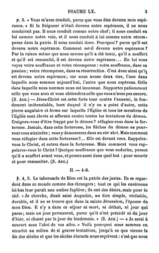 PSAUME            LX.                                               3

         3. « Vous m'avez conduit, parce que vous êtes devenu m o n espé-
r a n c e . » S i l e S e i g n e u r n ' é t a i t d e v e n u n o t r e e s p é r a n c e , il n e             nous
c o n d u i r a i t p a s . I l n o u s c o n d u i t c o m m e n o t r e c h e f ; il n o u s c o n d u i t e n
lui c o m m e       n o t r e v o i e , e t il n o u s c o n d u i t à l u i c o m m e n o t r e             récom-
p e n s e d a n s la p a t r i e . Il n o u s c o n d u i t d o n c . P o u r q u o i ? p a r c e qu'il e s t
devenu notre espérance. Comment                                 est-il d e v e n u        notre espérance ?
P a r la raison m ê m e que nous savons qu'il a été tenté, qu'il a                                          souffert
e t q u ' i l e s t r e s s u s c i t é , il e s t d e v e n u n o t r e e s p é r a n c e . . . E n l u i v o u s
voyez votre souffrance et votre r é c o m p e n s e : votre souffrance, d a n s sa
passion ; v o t r e r é c o m p e n s e , d a n s sa r é s u r r e c t i o n . C'est d o n c ainsi q u ' j ^
est devenu         notre espérance; car nous avons d e u x vies, l'une                                           dans
laquelle nous sommes aujourd'hui, l'autre                                    q u e n o u s e s p é r o n s . Celle
d a n s laquelle n o u s s o m m e s n o u s est i n c o n n u e . S u p p o r t e z p a t i e m m e n t
celle q u e v o u s avez et v o u s o b t i e n d r e z celle q u e v o u s n'avez p a s e n c o r e .
( S . AUG.) — J é s u s - C h r i s t e s t c e t t e f o r t e t o u r c o n t r e l ' e n n e m i , l e f o n -
dement inébranlable, hors duquel                               il n ' y e n a p o i n t d ' a u t r e ,          cette
p i e r r e a n g u l a i r e e t f e r m e s u r l a q u e l l e l ' E g l i s e e t t o u s les m e m b r e s d e
l'Eglise s o n t élevés et affermis contre toutes les t e n t a t i o n s d u d é m o n .
C r a i g n e z - v o u s d ' ê t r e f r a p p é p a r le d é m o n ? réfugiez-vous d a n s l a for-
teresse. J a m a i s , d a n s cette forteresse, les flèches d u                            démon ne pour-
r o n t vous a t t e i n d r e ; vous y d e m e u r e r e z d a n s u n s û r a b r i . Mais c o m m e n t
v o u s réfugier d a n s cette f o r t e r e s s e ? . . . Elle est d e v a n t v o u s . R a p p e l e z -
v o u s le Christ, et entrez d a n s la forteresse. Mais c o m m e n t vous r a p -
pelerez-vous le C h r i s t ? Quelque souffrance q u e vous enduriez, pensez
qu'il a souffert a v a n t vous, et pensez aussi d a n s quel b u t : p o u r m o u r i r
e t p o u r r e s s u s c i t e r . ( S . AUG.)

                                                   II. — 4 - 8 .

    f.   4, 5. L e t a b e r n a c l e d e Dieu est la p a t r i e des j u s t e s . Ils se r e g a r -
d e n t d a n s ce m o n d e c o m m e des é t r a n g e r s ; t o u t ce q u i les e n v i r o n n e
ici-bas l e u r p a r a î t u n e o m b r e fugitive ; ils o n t d e s d é s i r s , m a i s p o u r l e
ciel. « J e c h e r c h e , disait s a i n t A u g u s t i n , u n ê t r e s i m p l e ,                véritable,
d u r a b l e , e t il n e s e t r o u v e q u e d a n s l a s a i n t e J é r u s a l e m , l ' é p o u s e de>
m o n D i e u . Il n ' y a d a n s ce s é j o u r n i m o r t ,                 ni défaut, ni jour                  qui
passe; mais un jour p e r m a n e n t , parce qu'il n'est précédé ni du j o u r
d ' h i e r , n i c h a s s é p a r le j o u r d u l e n d e m a i n . » ( S . AUG.) — « J e s e r a i à
c o u v e r t sous l'abri do vos ailes. » Voilà p o u r q u o i                            n o u s s o m m e s en,
s é c u r i t é a u milieu d e si g r a v e s t e n t a t i o n s , j u s q u ' à ce q u e v i e n n e l a
fin d e s s i è c l e s e t q u e l e s s i è c l e s é t e r n e l s n o u s r e ç o i v e n t : c ' e s t q u e n o u s
 