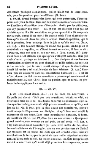 84                          PSAUME LXVIII.
délivrance publique et manifeste, qui se fait en vue de leurs e n n e -
mis, pour les punir ou pour les délivrer. (S. AUG.)
   f. 19, 2 1 . Grand bonheur des justes qui sont persécutés, d'être ex-
posés aux yeux de Dieu, fixés sur eux pour les consoler et les fortifier.
— Excellente disposition pour n'être point abattu par les afflictions,
que d'y préparer son cœur. — Est-ce que ses disciples n'ont pas été
attristés quand il a été conduit au supplice, quand il a été suspendu
sur la croix, quand il est mort ? Ils ont été saisis d'une si grande tris-
tesse qu'ils étaient dans les pleurs lorsque Marie-Magdeleine, qui le
vit la première, leur annonça dans la joie ce qu'elle avait vu. (JEAN.
xx, 1 8 , ) . . . Des femmes étrangères même ont pleuré tandis qu'on le
conduisait au supplice, et s'étant tourné vers elles, il leur a d i t :
« Pleurez, mais sur vous et non sur moi. » (Luc. x x x m , 28.) Gom-
ment donc a-t-il attendu que quelqu'un s'affligeât avec lui, sans que
quelqu'un ait partage sa t r i s t e s s e ? . . . Ces disciples et ces femmes
s'attristaient seulement en gens charitables qu'ils étaient, au sujet de
sa vie mortelle, que la mort devait changer et que la résurrection
devait lui rendre : tel était le sujet de leur tristesse. (S. AUG.) Com-
bien peu de ressource dans les consolations humaines 1 — « Et ils
m'ont donné du fiel comme nourriture, » paroles qui conviennent si
exclusivement à Jésus-Christ dans sa passion, que ce serait les pro-
faner de les appliquer à un autre.

                              111. — 2 2 - 2 7 .

        22. « Ils m'ont donné, d i t - i l , du fiel dans ma nourriture. »
Ce qu'ils ont donné n'était pas une nourriture ; c'était, en effet, un
breuvage ; mais ils le lui ont donné en forme de nourriture, c'est-à-
dire que Notre-Seigncur avait déjà pris sa nourriture, et qu'ils y ont
jeté du fiel. Or, il avait pris la plus douce des nourritures, lorsqu'il
avait mangé la Pàque avec ses disciples, et qu'il leur avait révélé le
sacrement de son corps. Dans cette nourriture si agréable, si douce,
de l'unité du Christ que l'Apôtre loue en ces termes : « Quoique en
grand nombre, nous sommes un seul pain, un seul corps; » (I. COR. X,
 17) ; dans cette suave nourriture qui donc vient mêler du fiel, sinon
les contradicteurs de l'Evangile, comme ces persécuteurs du Christ?
car moindre est ce péché des Juifs qui ont crucifié Jésus lorsqu'il
marchait sur la terre, que le péché de ceux qui le méprisent mainte-
n a n t qu'il est assis au ciel. Ce qu'ont donc fait les Juifs lorsqu'ils ont
mêlé à la nourriture qu'il avait déjà prise leur breuvage amer, ceux-
 