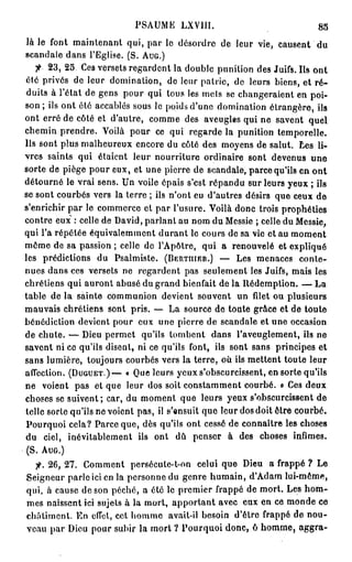 PSAUME LXVIII.                                85
 là le font maintenant qui, par le désordre de leur vie, causent du
scandale dans l'Eglise. (S. AUG.)
       23, 25 Ces versets regardent la double punition des Juifs. Ils ont
été privés de leur domination, de leur patrie, de leurs biens, et r é -
 duits à l'état de gens pour qui tous les mets se changeraient en poi-
son ; ils ont été accablés sous le poids d'une domination étrangère, ils
ont erré de côté et d'autre, comme des aveugles qui ne savent quel
chemin prendre. Voilà pour ce qui regarde la punition temporelle.
Ils sont plus malheureux encore du côté des moyens de salut. Les li-
vres saints qui étaient leur nourriture ordinaire sont devenus une
sorte de piège pour eux, et une pierre de scandale, parce qu'ils en ont
détourné le vrai sens. Un voile épais s'est répandu sur leurs yeux ; ils
se sont courbés vers la terre ; ils n'ont eu d'autres désirs que ceux de
s'enrichir par le commerce et par l'usure. Voilà donc trois prophéties
contre eux : celle de David, parlant au nom du Messie ; celle du Messie,
qui l'a répétée équivalemment durant le cours de sa vie et au moment
môme de sa passion ; celle de l'Apôtre, qui a renouvelé et expliqué
les prédictions du Psalmiste. (BERTIIIER.) — Les menaces conte-
nues dans ces versets ne regardent pas seulement les Juifs, mais les
chrétiens qui auront abusé du grand bienfait de la Rédemption. — La
table de la sainte communion devient souvent un filet ou plusieurs
mauvais chrétiens sont pris. — La source de toute grâce et de toute
bénédiction devient pour eux une pierre de scandale et une occasion
de chute. — Dieu permet qu'ils tombent dans l'aveuglement, ils ne
savent ni ce qu'ils disent, ni ce qu'ils font, ils sont sans principes et
sans lumière, toujours courbés vers la terre, où ils mettent toute leur
affection. (DUGUET.)— « Que leurs yeux s'obscurcissent, en sorte qu'ils
ne voient pas et que leur dos soit constamment courbé, o Ces deux
choses se suivent; car, du moment que leurs yeux s'obscurcissent de
telle sorte qu'ils ne voient pas, il s'ensuit que leur dos doit être courbé.
 Pourquoi cela? Parce que, dès qu'ils ont cessé de connaître les choses
du ciel, inévitablement ils ont dû penser à des choses infimes.
 (S. AUG.)
  7"-. 26, 27. Comment persécute-t-on celui que Dieu a frappé ? Le
Seigneur parle ici en la personne du genre humain, d'Adam lui-même,
qui, à cause de son péché, a été le premier frappé de mort. Les h o m -
mes naissent ici sujets à la mort, apportant avec eux en ce monde ce
châtiment. En effet, cet homme avait-il besoin d'être frappé de nou-
veau par Dieu pour subir la mort ? Pourquoi donc, ô homme, aggra-
 
