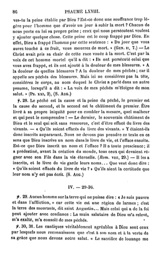 86                          PSAUME LXVIII.
ves-tu la peine établie par Dieu ? Est-ce donc une souffrance trop lé-
gère pour l'homme que d'avoir un jour à subir la mort ? Chacun de
nous porte en lui sa propre peine ; ceux qui nous persécutent veulent
y ajouter quelque chose. Cette peine est le coup frappé par Dieu. En
effet, Dieu a frappé l'homme par cette sentence : • Du j o u r que vous
aurez touché à ce fruit, vous mourrez de mort. » (GEN. ir, 7 . ) — L e
Christ avait pris sa chair de cette race vouée à la mort. C'est par la
voix de cet homme mortel qu'il a dit : « Us ont persécuté celui que
vous avez frappé, et ils ont ajouté à la douleur de mes blessures. » A
la douleur de quelles blessures ? A la douleur de mes péchés ; car ii
appelle ses péchés des blessures. Mais ici ne considérez pas la tète,
considérez le corps, au nom duquel le Christ a parlé dans un autre
psaume, lorsqu'il a dit : « La voix de mes péchés m'éloigne de mon
salut. » (Ps. xxi, 2 ) , ( S . AUG.)
   f. 2 8 . Le péché est la cause et la peine du péché, le premier est
la cause du second, et le second est le châtiment du premier. Être
livré à sa propre iniquité pour en combler la mesure, quel malheur
et qui peut le comprendre ! — Le dernier, le souverain châtiment de
Dieu et le seul qui soit sans ressource, c'est d'être effacé du livre des
vivants. — « Qu'ils soient effacés du livre des vivants. » Y étaient-ils
donc inscrits auparavant. Nous ne devons pas prendre ce texte en ce
sens que Dieu inscrive un nom dans le livre de vie, et l'efface ensuite.
Est-ce que Dieu inscrit un nom et l'efface ? Il a toute prescience; il
a prédestiné, avant la création du inonde, tous ceux qui devaient ré-
gner avec son Fils dans la vie éternelle. (Rom. vin, 2 9 . ) — Il les a
inscrits, et le livre de vie garde leurs n o m s . . . Que veut donc dire :
« Qu'ils soient effacés du livre de vie ? » Qu'ils aient la certitude que
leur nom n'y est pas écrit. ( S . AUG.)


                              IV. — 29-30.


      2 9 . Aucun homme sur la terre qui ne puisse dire : « Je suis pauvre
et dans l'affliction, » car cette vie est une région de larmes ; c'est
la terre des mourants, dit saint Augustin... Mais celui qui a de la foi
peut ajouter avec confiance : La main salutaire de Dieu m'a relevé,
m'a exalté, m'a consolé do mes péchés.
       3 0 , 3 1 . Les cantiques véritablement agréables à Dieu sont ceux
p a r lesquels nous reconnaissons que c'est à son nom et à la vertu de
sa grâce que nous devons notre salut. « Le sacrifice de louange me
 