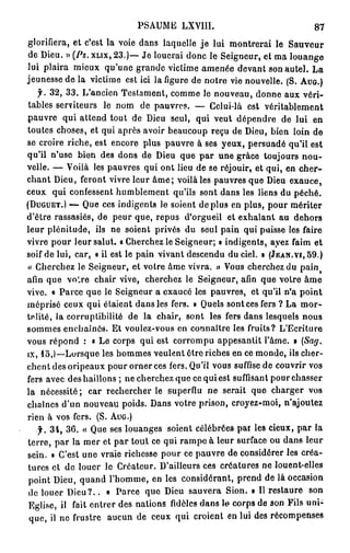 PSAUME LXVIII»                               87
glorifiera, et c'est la voie dans laquelle j e lui montrerai le Sauveur
de Dieu. » (Ps. XLIX, 23.)— Je louerai donc le Seigneur, et ma louange
lui plaira mieux qu'une grande viclime amenée devant son autel. La
jeunesse de la victime est ici la figure de notre vie nouvelle. (S. AUG.)
   f. 32, 33. L'ancien Testament, comme le nouveau, donne aux véri-
 tables serviteurs le nom de pauvres. — Celui-là est véritablement
pauvre qui attend tout de Dieu seul, qui veut dépendre de lui en
toutes choses, et qui après avoir beaucoup reçu de Dieu, bien loin de
se croire riche, est encore plus pauvre à ses yeux, persuadé qu'il est
qu'il n'use bien des dons de Dieu que par une grâce toujours nou-
velle. — Voilà les pauvres qui ont lieu de se réjouir, et qui, en cher-
chant Dieu, feront vivre leur â m e ; voilà les pauvres que Dieu exauce,
ceux qui confessent humblement qu'ils sont dans les liens du péché.
(DUGUET.) — Que ces indigents le soient déplus en plus, pour mériter
d'être rassasiés, de peur que, repus d'orgueil et exhalant au dehors
leur plénitude, ils ne soient privés du seul pain qui puisse les faire
vivre pour leur salut. « Cherchez le Seigneur; » indigents, ayez faim et
soif de lui, car, « il est le pain vivant descendu du ciel. » (JEAN.vi, 59.)
« Cherchez le Seigneur, et votre âme vivra. » Vous cherchez du pain        f


afin que voLre chair vive, cherchez le Seigneur, afin que votre âme
vive. « Parce que le Seigneur a exaucé les pauvres, et qu'il n'a point
méprisé ceux qui étaient dans les fers. » Quels sont ces fers ? La m o r -
talité, la corruptibilité de la chair, sont les fers dans lesquels nous
sommes enchaînés. Et voulez-vous en connaître les fruits? L'Ecriture
vous répond : « Le corps qui est corrompu appesantit l'âme. » (Sag.
ix, 15,)—Lorsque les hommes veulent être riches en ce monde, ils cher-
chent des oripeaux pour orner ces fers. Qu'il vous suffise de couvrir vos
fers avec des haillons ; ne cherchez que ce qui est suffisant pourchasser
la nécessité ; car rechercher le superflu ne serait que charger vos
chaînes d'un nouveau poids. Dans votre prison, croyez-moi, n'ajoutez
rien à vos fers. (S. AUG.)
    f. 34, 36. « Que ses louanges soient célébrées par les cieux, par la
 terre, par la mer et par tout ce qui rampe à leur surface ou dans leur
sein. » C'est une vraie richesse pour ce pauvre de considérer les créa-
 turcs et de louer le Créateur. D'ailleurs ces créatures ne louent-elles
 point Dieu, quand l'homme, en les considérant, prend de là occasion
 de louer D i e u ? . . « Parce que Dieu sauvera Sion. • Il restaure son
 Eglise, il fait entrer des nations fidèles dans le corps de son Fils uni-
 que, il ne frustre aucun de ceux qui croient en lui des récompenses
 