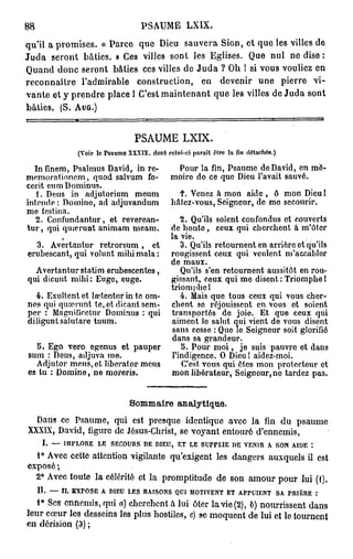 88                              PSAUME         LX1X.

qu'il a promises. « Parce que Dieu sauvera Sion, et que les villes de
J u d a seront bâties. » Ces villes sont les Eglises. Que nul ne dise :
Quand donc seront bâties ces villes de J u d a ? Oh ! si vous vouliez en
reconnaître l'admirable construction, en devenir une pierre vi-
vante et y prendre place 1 C'est maintenant que les villes de Juda sont
bâties. (S. AUG.)


                              PSAUME LXIX.
             (Voir le Psaume XXXIX. dont celui-ci parait être lafindétachée.)
   In finem, Psalmus David, in re-         Pour la fin, Psaume de David, en mé-
memorationcm, quod salvum fe-             moire do ce que Dieu l'avait sauvé.
cerit eu m Dominus.
    1. Deus in adjutorium meum              f. Venez à mon aide , ô mon Dieu l
intende : Domino, ad adjuvandum           bâtez-vous, Seigneur, do mo secourir.
me festina.
    2. Confundantur, et reverean-            2. Qu'ils soient confondus et couverts
t u r , qui qiuerunt animam meam.         de bonté, ceux qui cherchent à m'ôter
                                          la vie.
  3. Avertantur retrorsum, et                3. Qu'ils retournent en arrière et qu'ils
erubescant, qui volunt mibimala :         rougissent ceux qui veulent m'accabler
                                          de maux.
  Avertantur statim erubescentes,            Qu'ils s'en retournent aussitôt en rou-
qui dicunt niihi: Euge, euge.             gissant, ceux qui me disent : Triomphe !
                                          triomphe 1
  4. Exultent et lœtentur in te om-          4. Mais que tous ceux qui vous cher-
nes qui qiucrunt le, et dicant sem-       chent se réjouissent en vous et soient
per : Magnificctur Dominus : qui          transportés de joie. Et que ceux qui
diliguntsalutare tuum.                    aiment le salut qui vient de vous disent
                                           sans cesse : Que le Seigneur soit glorifié
                                          dans sa grandeur.
  5. Ego vero egenus et pauper               b. Pour m o i , je suis pauvre et dans
sum : Deus, adjuva me.                    l'indigence. O Dieu I aidez-moi.
  Adjutor meus, et liberator meus            C'est vous qui êtes mon protecteur et
es tu : Domine, ne moreris.               mon libérateur, Seigneur, no tardez pas.


                             Sommaire analytique.
  Dans ce Psaume, qui est presque identique avec la fin du psaume
XXXIX, David, figure de Jésus-Christ, se voyant entouré d'ennemis,
     I. — IMPLORE LE SECOURS D DIEU, ET LE SUPPLIE D VENIR A SON AIDE :
                                E                      E
   1° Avec cette attention vigilante qu'exigent les dangers auxquels il est
exposé ;
  2° Avec toute la célérité et la promptitude de son amour pour lui (1).
   II. — IL EXrOSE A DIEU LES RAISONS QUI MOTIVENT ET APPUIENT SA. PRIÈRE :
   1° Ses ennemis, qui a) cherchent à lui ôter la vie (2), ô) nourrissent dans
leur cœur les desseins les plus hostiles, c) se moquent de lui et le tournent
en dérision (3) ;
 
