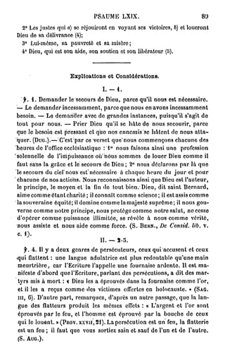 PSAUME LXIX.                                 80

  2° Les justes qui a) se réjouiront en voyant ses victoires, 6) et loueront
Dieu de sa délivrance (4);
  3° Lui-même, sa pauvreté et sa misère ;
  4° Dieu, qui est son aide, son soutien et son libérateur (5).



                      Explloations et Considérations.

                                   I. -   4.
   f. i. Demander le secours de Dieu, parce qu'il nous est nécessaire.
— Le demander incessamment, parce que nous en avons incessamment
besoin. — Le demander avec de grandes instances, puisqu'il s'agit de
tout pour nous. — P r i e r Dieu qu'il se hâte de nous secourir, parce
que le besoin est pressant et quo nos ennemis se liaient de nous a t t a -
quer. (DUG.).—-Cestpar ce verset q u e n o u s commençons chacune des
heures de l'office ecclésiastique : 1° nous faisons ainsi une profession
solennelle de l'impuissance o u nous sommes de louer Dieu comme il
faut sans la grâce et le secours de Dieu ; 2° nous déclarons p a r là que
le secours du ciel'nous est'nécessaire à chaque heure du j o u r et pour
chacune de nos actions. Nous reconnaissons ainsi que Dieu est l'auteur,
le principe, le moyen et la fin de tout bien. Dieu, dit saint Bernard,
aime comme étant charité; il connaît comme science; il est assis comme
la souveraine équité; il domine comme la majesté suprême; il nous gou-
verne comme notre principe, nous protège comme notre salut, ne cesse
d'opérer comme puissance illimitée, se révèle à nous comme vérité,
nous assiste et nous aide comme force. ( S . BERN., De Consid. lib. v,
c. 1).
                                 II. — 3 - 5 .
    f. 4. Il y a deux genres de persécuteurs, ceux q u i a c c u s e n t et ceux
•qui flattent : une langue adulatrice est plus redoutable qu'une main
m e u r t r i è r e , car l'Ecriture l'appelle une fournaise ardente. Il est ma-
 nifeste d'abord que l'Ecriture, parlant des persécutions, a dit des mar-
 tyrs mis à mort : € Dieu les a éprouvés dans la fournaise comme l'or,
 et il les a reçus comme des victimes offertes en holocauste. » (SAG.
m , 6). D'autre part, remarquez, d'après un autre passage, que la lan-
 gue des flatteurs produit les mêmes effets : « L'argent et l'or sont
 éprouvés par le feu, et l'homme est éprouvé par la bouche de ceux
 qui le louent. » (PROV. XXYII, 21). La persécution est un feu, la flatterie
 est un feu ; il faut que vous sortiez sain et sauf de l'un et de l'autre.
( S . AUG.).
 