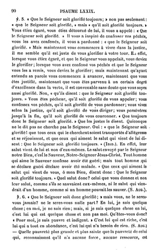 90                          PSAUME LXXIX.
   f. 5. « Que le Seigneur soit glorifié toujours; » non pas seulement:
« que le Seigneur soit glorifié, » mais « qu'il soit glorifié toujours. »
Vous étiez égaré, vous étiez détourné de lui, il vous a appelé : « Que
le Seigneur soit glorifié. » 11 vous a inspiré de confesser vos péchés,
vous les avez confessés, il vous a pardonné : « que le Seigneur soit
glorifié. » Mais maintenant vous commencez à vivre dans la justice,
il me semble qu'il est juste de vous glorifier à votre tour. Eu effet,
lorsque vous étiez égaré, et que le Seigneur vous appelait, vous deviez
le glorifier ; lorsque vous avez confessé vos péchés et que le Seigneur
vous les a remis, vous deviez le glorifier; mais maintenant qu'ayant
entendu sa parole vous commencez à avancer, maintenant que vous
êtes justifié, maintenant que vous êtes parvenu à un certain degré
d'excellence dans la vertu, il est convenable sans doute que vous soyez
aussi glorifié. Non, « qu'ils disent : que le Seigneur soit glorifié tou-
jours. » Vous êtes pécheur, qu'il soit glorifié de vous appeler; vous
confessez vos péchés, qu'il soit glorifié de vous p a r d o n n e r ; vous vivez
selon la justice, qu'il soit glorifié de vous diriger; vous persévérez
jusqu'à la fin, qu'il soit glorifié de vous couronner. « Que toujours
donc le Seigneur soit glorifié. » Que les justes le disent. Quiconque
ne le dit pas ne cherche pas le Seigneur. Oui : « que le Seigneur soit
glorifié! que tous ceux qui le cherchent soient transportés d'allégresse
et se réjouissent, et que ceux qui aiment le salut qui vient de lui di-
sent : Que le Seigneur soit glorifié toujours. » (IBID.). En effet, leur
salut vient de lui et non d'eux-mêmes. Le salut envoyé par le Seigneur
notre Dieu, c'est le Sauveur, Notre-Seigneur Jésus-Christ. Touthommo
qui aime le Sauveur confesse avoir été guéri; mais tout homme qui
se déclare guéri déclare avoir été malade. « Que ceux qui aiment le
salut qui vient de vous, ô mon Dieu, disent donc : Que le Seigneur
soit glorifié toujours. » Quel salut donc? celui que vous donnez et non
leur salut, comme s'ils se sauvaient eux-mêmes, ni le salut qui vien-
 drait d'un homme, comme si un homme pouvait les sauver. ( S . AUG.).
   y. 6. « Que le Seigneur soit donc glorifié; » mais vous, ne le serez-
vous jamais? ne le serez-vous nulle p a r t ? En lui, j e suis quelque
chose; en moi, je ne suis rien; mais, si je suis quelque chose en lui,
c'est lui qui est quelque chose et non pas moi. Qu'êtes-vous donc?
« Pour moi, je suis pauvre et indigent. » C'est lui qui est riche, c'est
lui qui a tout en abondance, c'est lui qui n'a besoin de rien. (S. AUG.)
— Quelle pauvreté plus grande ot plus sainte que la pauvreté de celui
qui, reconnaissant qu'il n'a aucune force, aucune ressource, est
 