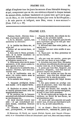 PSAUME LXX.                                    91

obligé d'implorer tous les jours les secours d'une libéralité étrangère,
et qui, comprenant que sa vie, son existence dépend à chaque instant
du secours divin, confesse hautement et a j u s t e titre qu'il est le pau-
vre de Dieu, et cric humblement chaque j o u r avec le Iloi-Prophète ;
« Je suis pauvre et indigent, mon Dieu, venez à mon secours? »
(CASS. Coll. x, c. 11).




                             PSAUME LXX.

  Psalmus David, filiorum Jona-          Psaume de David, des enfants do Jo-
dab, et priorum captivorum.            nadab, et des premiers captifs.
  1. In te, Domine, speravi, non         1. C'est en vous, Seigneur, que j'ai mis
confundar in œternum :                 mon espérance; que je ne sois pas con-
                                       fondu pour jamais.
  2. in justitia tua libéra m e , et     2. Délivrez-moi dans votre justice , et
eripe me.                              sauvez-moi.
  Inclina ad me aurem tuam, et           Inclinez vers moi votre oreille et sau-
salva me.                              vez-moi.
   3. Esto mibi in Deum protecto-        3. Soyez-moi un Dieu protecteur et
rem, et in locum munitum : ut          un lieu fortifié,
salvum me facias,
   Quoniam firmamentum meum,               afin que vous me sauviez, parce quo
et refugium meum es tu.                vous êtes ma force et mon refuge.
   4. Deus meus, eripe me de manu          4. Arrachez-moi,mon Dieu, des mains
peccatoris, et de manu contra le-      du pécheur, dos atteintes de celui qui agit
gem agentis et iniqui :                contre votre loi, et de l'homme injuste ,
   5. Quoniam tu es patientia mea,         5. parce que vous êtes, Seigneur, ma
Domino : Domino, spes mea a ju-        patience : Seigneur, vous êtes mon es-
ventute mea.                           pérance depuis ma jeunesse
  6. In te confirmatus sum ex              6. Je me suis reposé sur vous dès ma
utero : de ventre matris mecc tu       naissance; vous vous êtes déclaré mon
es protector meus.                     protecteur dès le sein de ma mère.
  In te cantatio mea semper,               Vous avez toujours été l'objet de mes
                                       chants.
  7. tanquam prodigium factus            . 7. J'ai paru comme un prodigo aux
sum multis : et tu adjutor fortis..    yeux de plusieurs ; mais vous êtes mon
                                       prolecteur tout-puissant.
   8. Repleatur os meum laude,             8. Quo ma bouche soit remplie de
ut cantem gloriam tuam : tota die      louanges, afin quo je chante votro gloire,
magnitudinem tuam.                     et tout le jour votro grandeur.
   9. Ne projicias me in tempore           9. Ne mo rejetez pas au temps de ma
senectutis cum defecerit virtus mea,   vieillesse; au déclin de mes forces, ne
ne derelinquas me.                     m'abandonnez pas;
   10. Quia dixerunt inimici mei           10. parce que mes ennemis ont parlé
mibi : et qui custodiebant ani-        contre moi, et ceux qui cherchent à m'ô-
mam meam, consilium fecerunt           ter la vie, se sont concertés (1),
in unum,
  11. dicentes : Deus dereliquit         H . en disant : Dieu l'a abandonné ;
eum , persequimini, et compro-         poursuivez-le , saisissez-le, parce qu'il
 (l) Beaucoup, dit David, me voyant détrôné, fuyant, sont frappés ri'élnnuc-
ment, et se demandent si Dieu m'a abaudonné; mais non, Dieu sera mon soutien*
 