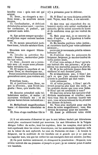 92                               PSAUME       LXX.

hendite cum : quia non est qui          n'y a personne pour le délivrer.
eripiat.
   12. Deus , ne clongeris a me :         12. O Dieu ! ne vous éloignez point'do
Deus mous , in auxilium meum            moi. Voyez, mon Dieu, à me secourir.
respice.
   13. Confundantur, et dcficiant
                         1
                                         13. Que ceux qui répandent des ca-
detrahentcs animai mea . : opcrian-   lomnies contre moi soient, confondus et
tur confusione, et pudore, qui        anéantis. Qu'ils soient couverts de honte
quaerunt mala mihi.                   et de confusion ceux qui me veulent du
                                      mal.
    14. Ego autem semper sperabo :       14. Mais pour moi, je ne cesserai ja-
et adjiciam super omnem laudem mais d'espérer , et j'ajouterai à toutes
tuam.                                 vos louanges.
   15. Os meum annuntiabit justi-        15. Ma bouche publiera votre justice ,
tiamtuam; totadie salutaretuum. et racontera tout le jour votre assistance
                                      salutaire ,
   Quoniam non cognovi littera-          parce que je ne connais pointla science
turam ,                               humaine (1).
   10. inlroibo in potentias Do-         10. J'entrerai dans les puissances du
mini : Domine, mcmorabor justi- Seigneur. Seigneur, je me soutiendrai do
fiai turc solius.                     votre justice seule.
   17. Deus , docuisli me a juvcn-       17. C'est vous-même, ô Dieu ! qui m'a-
tutc mea : et. usquo nunc pronun- vez instruit dés ma jeunesse ; et je pu-
tiabo mirabilia tua.                  blierai vos merveilles jusqu'à co jour (2).
    18. Et usque in senectam et se-      18. Et je les publierai jusque dans ma
nium : Deus, ne derclinquas me ,      vieillesse et mes derniers jours.
  Donec annuntiem bracbiumtuum           Ne m'abandonnez pas, ô Dieu I jus-
generationi omni, quœ ventura est; qu'à ce que j'aie annoncé votre bras
                                      a toute la postérité qui doit venir;
   Potentiam tuam,                       votre puissance
    19. et justitiam tuam, Deus, us-     19. et votre justice, ô Dieu ! qui s'é-
 que in altissima , quaj fecisti ma- lèvent jusqu'au plus haut des cieux , et
 gnalia : Deus, quis similis tibi.    les grandes choses que vous avez faites.
                                      O Dieu! qui est semblable à vous?
    20. Quantas ostcndisti mibi tri-     20. Que vous m'avez fait éprouver d'af-
bulationes multas, et malas : et flictions nombreuses et cruelles ; mais
 conversus vivificasti me : et de vous vous êtes de nouveau tourné vers
abyssis terne iterum reduxistime : moi, vous m'avez redonné la vie, et retiré
                                      des abîmes de la terre.
   21. Multiplicasti magnificentiam      21. Vous avez multiplié pour moi les
tuam : et conversus consolatus es dons de votre magnificence; vous êtes
 me.                                  revenu de nouveau pour me consoler.
    22. Nam et ego ronfitebor tibi in    22. Aussi jo célébrerai votro vérité

   (1) Il est nécessaire d'observer ici que le mot hébreu traduit par litteraturam
serait plus exactement traduit par numerum. Le mot litteratura de la Vulgato
désigne Tofticc du scribe, tenir les registres, faire les comptes, ainsi qu'on le
voit représenté dans les scènes domestiques, sur les monuments égyptiens; telle
est la valeur du mot sephoroth. Le sens du Psalmiste est donc : Je louerai le
Seigueur, cîir la multitude de ses bienfaits est si grande quo je iv, puis mo
les rappeler tous, tels que les scribes les ont consignés dans uos annales. (LE HIB.)
   (2) On peut traduire autrement, ou changeant la ponctuation : Seigneur, vous
m'avez instruit dès ma jeunesse et jusqu'à ce jour; je ne cesserai poiut d'exalter
vos bienfaits.
 