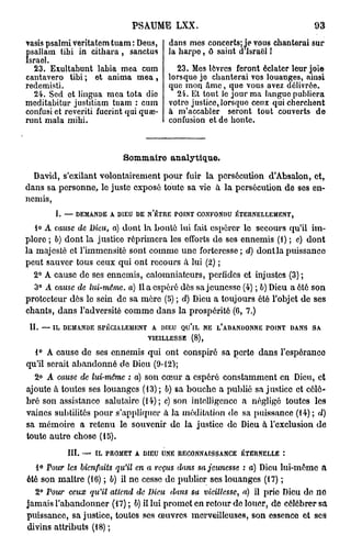 PSAUME LXX.                                      93

vasis psalmi veritatomtuam: Deus,       dans mes concerts; ie vous chanterai sur
 isallam tibi in citbara , sanctus      la harpe, ô saint d Israël !
Îsrael.
   23. Exultahunt labia mea cum           23. Mes lèvres feront éclater leur joie
cantavero tibi ; et anima m e a ,       lorsque je chanterai vos louanges, ainsi
redemisti.                              que mon âme, que vous avez délivrée.
   24. Sed et lingua mea tota die         24. Et tout le jour ma langue publiera
meditabitur justitiam tuam : cum        votro justice, lorsquo ceux qui cherchent
confusi et reveriti fuerint qui quae-   à m'accabler seront tout couverts de
runt mala mibi.                         confusion et de honte.



                           Sommaire analytique.
  David, s'cxilant volontairement pour fuir la persécution d'Absalon, et,
dans sa personne, lo juste exposé toute sa vie à la persécution de ses en-
nemis,
        I. — DEMANDE A DIEU DE N'ÊTRE POINT CONFONDU ÉTERNELLEMENT,
   I© A cause de Dieu, a) dont la bonté lui fait espérer le secours qu'il im-
plore ; b) dont la justice réprimera les efforts de ses ennemis (1) ; c) dont
la majesté et l'immensité sont comme une forteresse ; d) dont la puissance
peut sauver tous ceux qui ont recours a lui (2) ;
  2° A cause de ses ennemis, calomniateurs, perfides et injustes (3) ;
   3° A cause de lui-même, a) Il a espéré dès sa jeunesse (4) ; b) Dieu a été son
protecteur dès le sein de sa mère (5) ; d) Dieu a toujours été l'objet de ses
chants, dans l'adversité comme dans la prospérité (6, 7.)
 II. — IL DEMANDE SPÉCIALEMENT A DIEU QU'lL NE L'ABANDONNE POINT DANS SA
                              VIEILLESSE (8),
  1° A cause de ses ennemis qui ont conspiré sa perte dans l'espérance
qu'il serait abandonné de Dieu (9-12);
  2° A cause de lui-même : a) son cœur a espéré constamment en Dieu, et
ajoute à toutes ses louanges (13) ; 6) sa bouche a publié sa justice et célé-
bré son assistance salutaire (14); c) son intelligence a négligé toutes les
vaines subtilités pour s'appliquer à la méditation do sa puissance (14); d)
sa mémoire a retenu le souvenir de la justice de Dieu à l'exclusion de
toute autre chose (15).
           III. — IL PROMET A DIEU UNE RECONNAISSANCE ÉTERNELLE :
   1° Pour les bienfaits qu'il en a reçus dans sa jeunesse : a) Dieu lui-môme a
été son maître (16) ; 6) il ne cesse de publier ses louanges (17) ;
  2° Pour ceux qu'il attend de Dieu dans sa vieillesse, a) il prie Dieu de no
jamais l'abandonner (17) ; b) il lui promet en retour de louer, de célébrer sa
puissance, sa justice, toutes ses œuvres merveilleuses, son essence et ses
divins attributs (18) ;
 