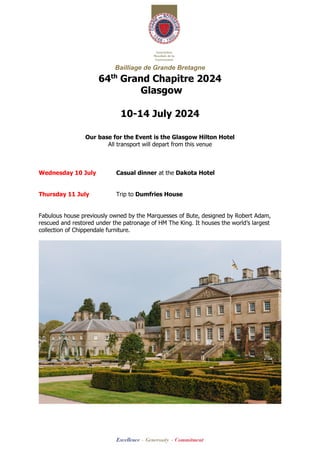 Bailliage de Grande Bretagne
64th
Grand Chapitre 2024
Glasgow
10-14 July 2024
Our base for the Event is the Glasgow Hilton Hotel
All transport will depart from this venue
Wednesday 10 July Casual dinner at the Dakota Hotel
Thursday 11 July Trip to Dumfries House
Fabulous house previously owned by the Marquesses of Bute, designed by Robert Adam,
rescued and restored under the patronage of HM The King. It houses the world’s largest
collection of Chippendale furniture.
 