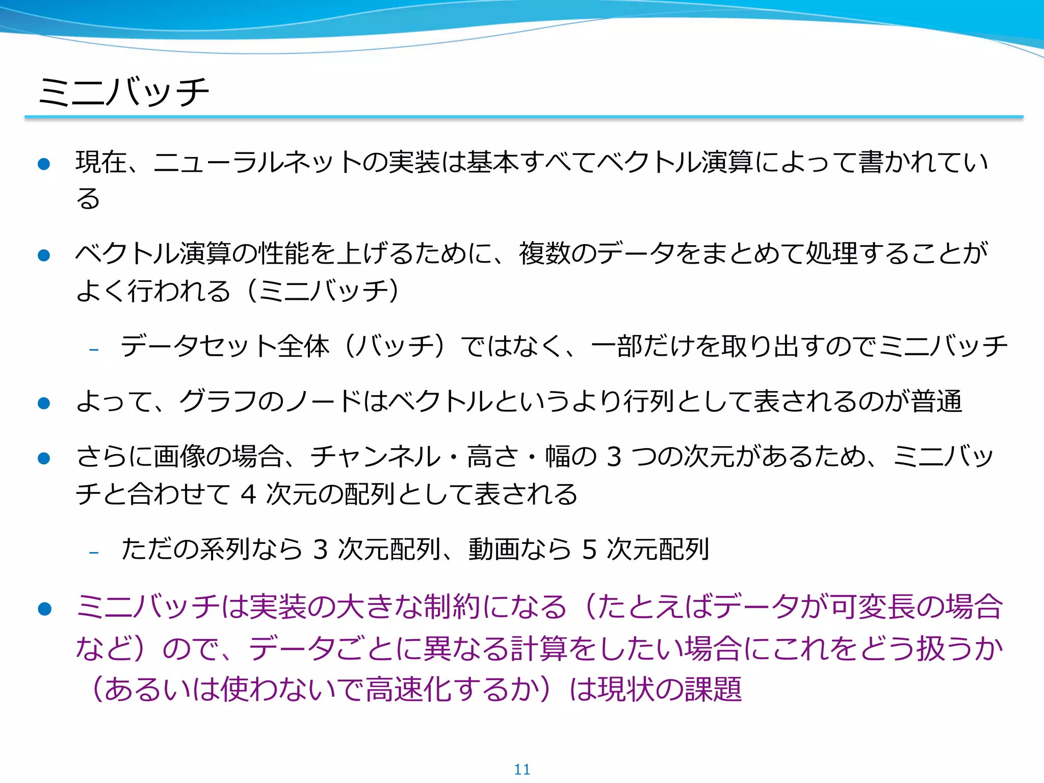 ミニバッチ
l  現在、ニューラルネットの実装は基本すべてベクトル演算によって書かれてい
る
l  ベクトル演算の性能を上げるために、複数のデータをまとめて処理理することが
よく⾏行行われる（ミニバッチ）
&ndash;  データセット全体（バッチ）ではなく、⼀一部だけを取り出すのでミニバッチ
l  よって、グラフのノードはベクトルというより⾏行行列列として表されるのが普通
l  さらに画像の場合、チャンネル・⾼高さ・幅の &nbsp;3 &nbsp;つの次元があるため、ミニバッ
チと合わせて &nbsp;4 &nbsp;次元の配列列として表される
&ndash;  ただの系列列なら &nbsp;3 &nbsp;次元配列列、動画なら &nbsp;5 &nbsp;次元配列列
l  ミニバッチは実装の⼤大きな制約になる（たとえばデータが可変⻑⾧長の場合
など）ので、データごとに異異なる計算をしたい場合にこれをどう扱うか
（あるいは使わないで⾼高速化するか）は現状の課題
11
 
