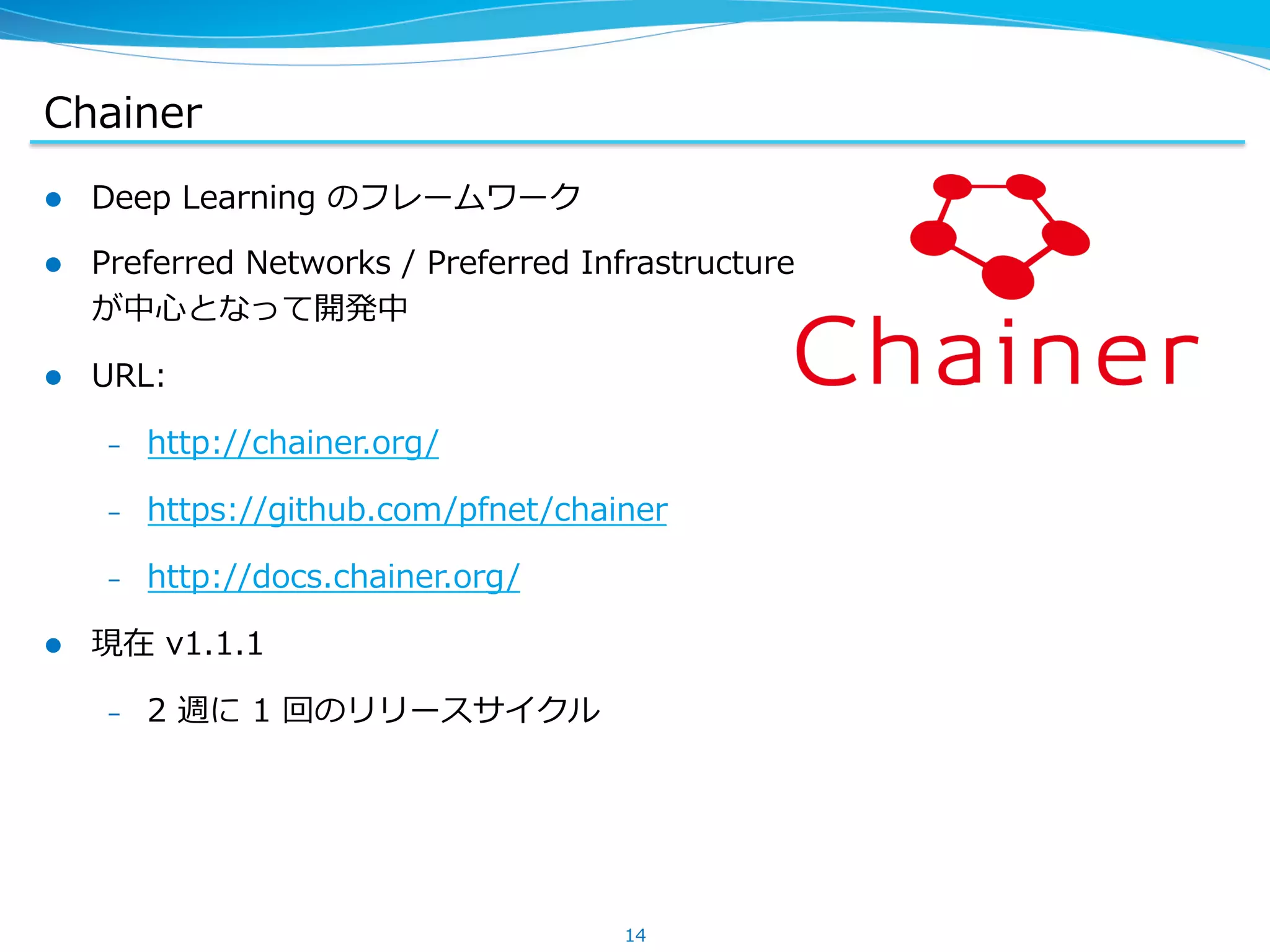 Chainer
l  Deep &nbsp;Learning &nbsp;のフレームワーク
l  Preferred &nbsp;Networks &nbsp;/ &nbsp;Preferred &nbsp;Infrastructure
が中⼼心となって開発中
l  URL:
&ndash;  http://chainer.org/
&ndash;  https://github.com/pfnet/chainer
&ndash;  http://docs.chainer.org/
l  現在 &nbsp;v1.1.1
&ndash;  2 &nbsp;週に &nbsp;1 &nbsp;回のリリースサイクル
14
 