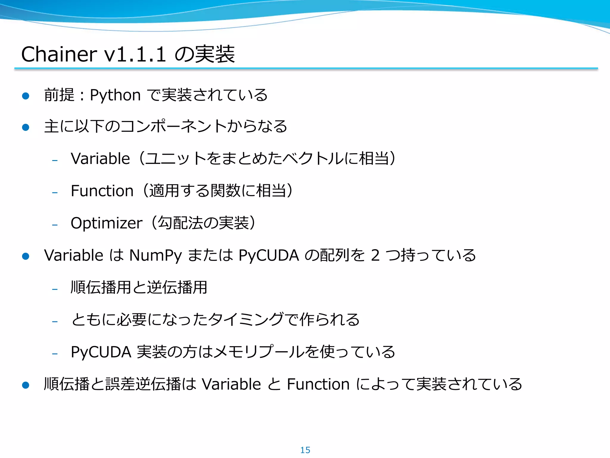 Chainer &nbsp;v1.1.1 &nbsp;の実装
l  前提：Python &nbsp;で実装されている
l  主に以下のコンポーネントからなる
&ndash;  Variable（ユニットをまとめたベクトルに相当）
&ndash;  Function（適⽤用する関数に相当）
&ndash;  Optimizer（勾配法の実装）
l  Variable &nbsp;は &nbsp;NumPy &nbsp;または &nbsp;PyCUDA &nbsp;の配列列を &nbsp;2 &nbsp;つ持っている
&ndash;  順伝播⽤用と逆伝播⽤用
&ndash;  ともに必要になったタイミングで作られる
&ndash;  PyCUDA &nbsp;実装の⽅方はメモリプールを使っている
l  順伝播と誤差逆伝播は &nbsp;Variable &nbsp;と &nbsp;Function &nbsp;によって実装されている
15
 