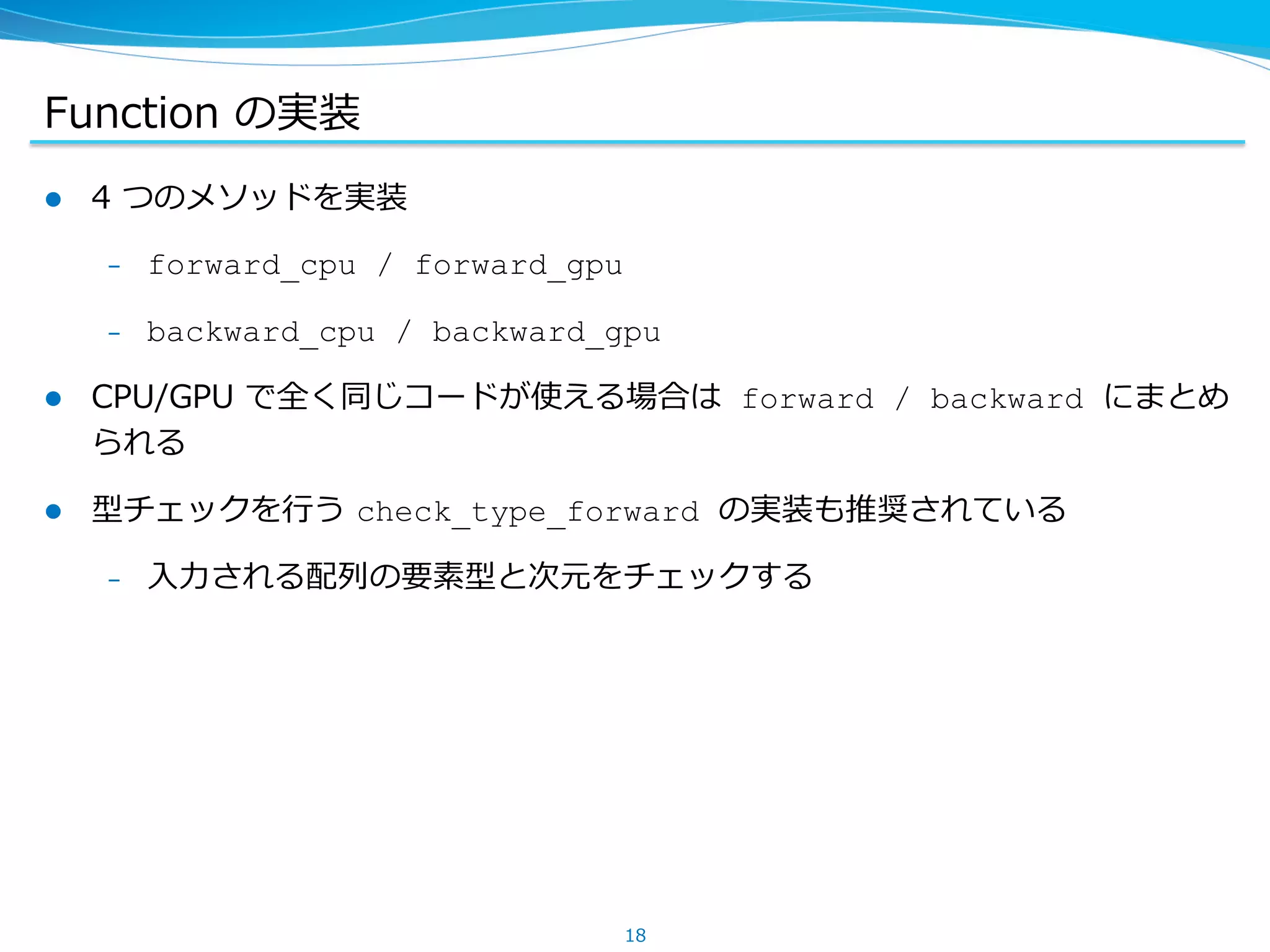 Function &nbsp;の実装
l  4 &nbsp;つのメソッドを実装
&ndash;  forward_cpu / forward_gpu
&ndash;  backward_cpu / backward_gpu
l  CPU/GPU &nbsp;で全く同じコードが使える場合は forward / backward にまとめ
られる
l  型チェックを⾏行行う &nbsp;check_type_forward の実装も推奨されている
&ndash;  ⼊入⼒力力される配列列の要素型と次元をチェックする
18
 