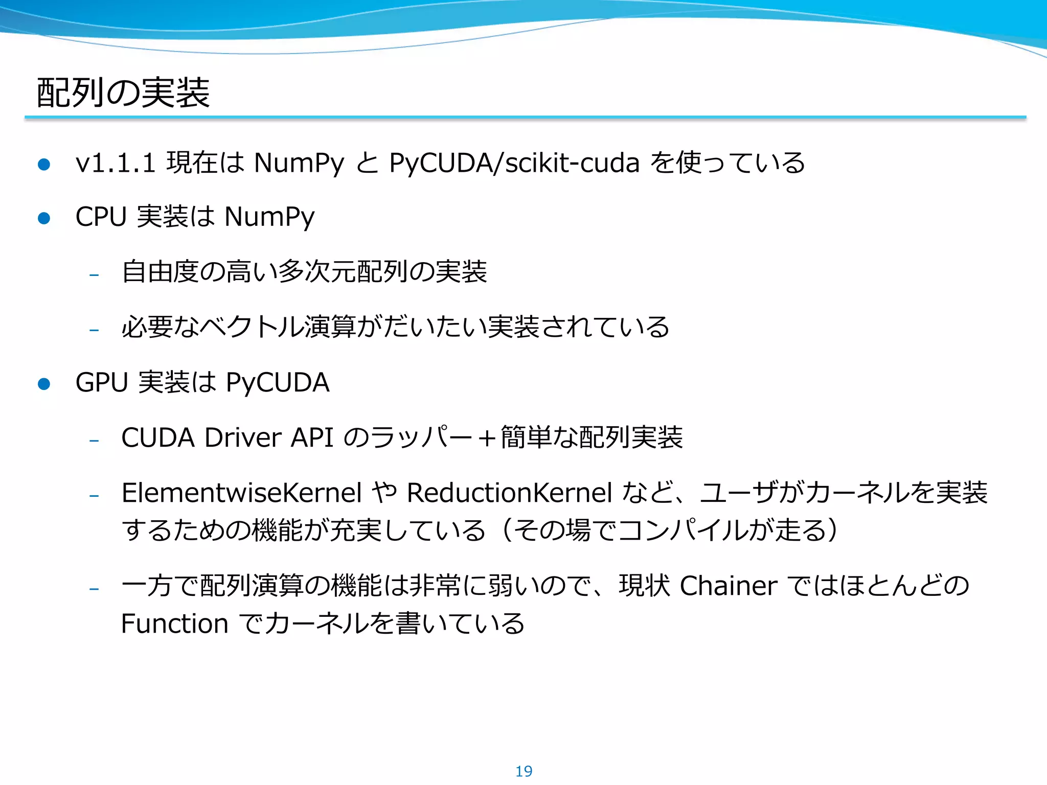配列列の実装
l  v1.1.1 &nbsp;現在は &nbsp;NumPy &nbsp;と &nbsp;PyCUDA/scikit-‐‑‒cuda &nbsp;を使っている
l  CPU &nbsp;実装は &nbsp;NumPy
&ndash;  ⾃自由度度の⾼高い多次元配列列の実装
&ndash;  必要なベクトル演算がだいたい実装されている
l  GPU &nbsp;実装は &nbsp;PyCUDA
&ndash;  CUDA &nbsp;Driver &nbsp;API &nbsp;のラッパー＋簡単な配列列実装
&ndash;  ElementwiseKernel &nbsp;や &nbsp;ReductionKernel &nbsp;など、ユーザがカーネルを実装
するための機能が充実している（その場でコンパイルが⾛走る）
&ndash;  ⼀一⽅方で配列列演算の機能は⾮非常に弱いので、現状 &nbsp;Chainer &nbsp;ではほとんどの &nbsp;
Function &nbsp;でカーネルを書いている
19
 