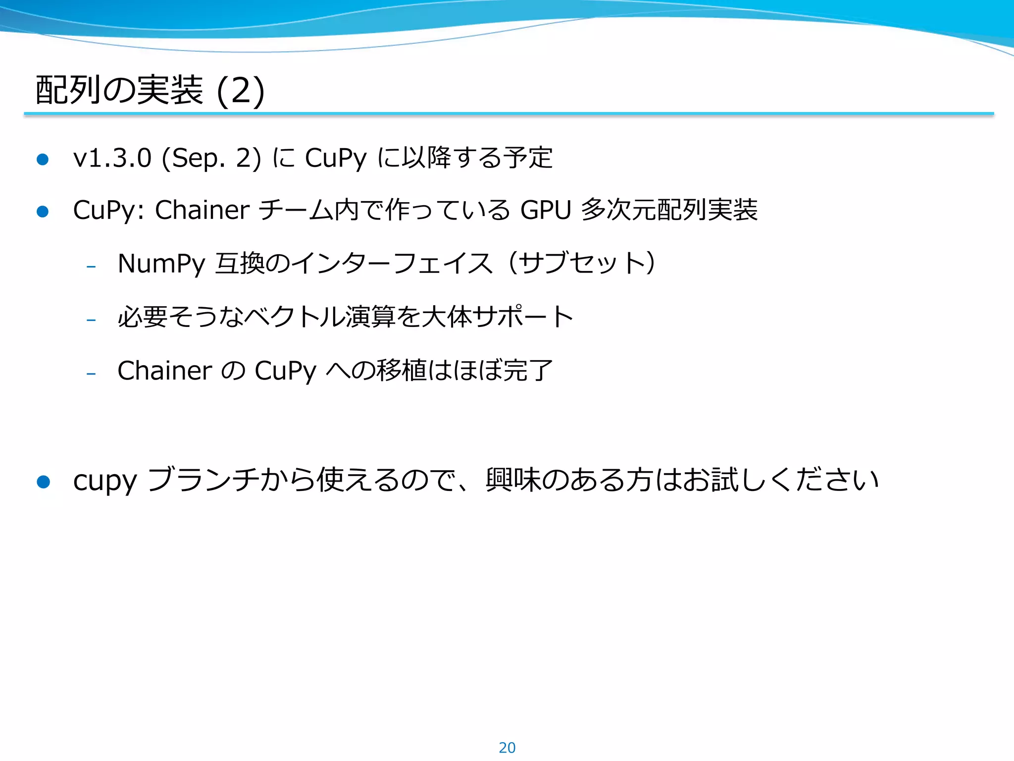 配列列の実装 &nbsp;(2)
l  v1.3.0 &nbsp;(Sep. &nbsp;2) &nbsp;に &nbsp;CuPy &nbsp;に以降降する予定
l  CuPy: &nbsp;Chainer &nbsp;チーム内で作っている &nbsp;GPU &nbsp;多次元配列列実装
&ndash;  NumPy &nbsp;互換のインターフェイス（サブセット）
&ndash;  必要そうなベクトル演算を⼤大体サポート
&ndash;  Chainer &nbsp;の &nbsp;CuPy &nbsp;への移植はほぼ完了了
l  cupy &nbsp;ブランチから使えるので、興味のある⽅方はお試しください
20
 