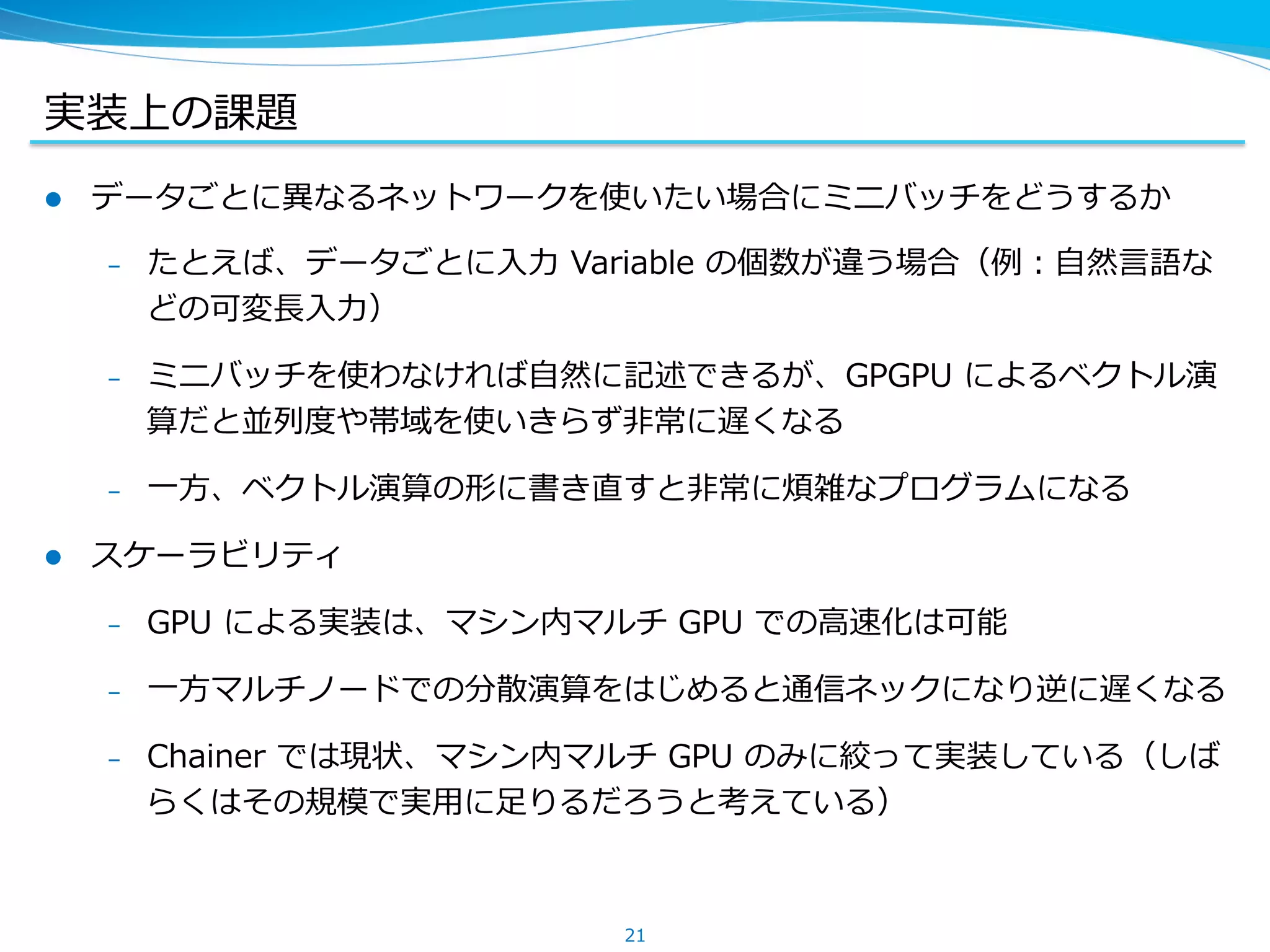 実装上の課題
l  データごとに異異なるネットワークを使いたい場合にミニバッチをどうするか
&ndash;  たとえば、データごとに⼊入⼒力力 &nbsp;Variable &nbsp;の個数が違う場合（例例：⾃自然⾔言語な
どの可変⻑⾧長⼊入⼒力力）
&ndash;  ミニバッチを使わなければ⾃自然に記述できるが、GPGPU &nbsp;によるベクトル演
算だと並列列度度や帯域を使いきらず⾮非常に遅くなる
&ndash;  ⼀一⽅方、ベクトル演算の形に書き直すと⾮非常に煩雑なプログラムになる
l  スケーラビリティ
&ndash;  GPU &nbsp;による実装は、マシン内マルチ &nbsp;GPU &nbsp;での⾼高速化は可能
&ndash;  ⼀一⽅方マルチノードでの分散演算をはじめると通信ネックになり逆に遅くなる
&ndash;  Chainer &nbsp;では現状、マシン内マルチ &nbsp;GPU &nbsp;のみに絞って実装している（しば
らくはその規模で実⽤用に⾜足りるだろうと考えている）
21
 