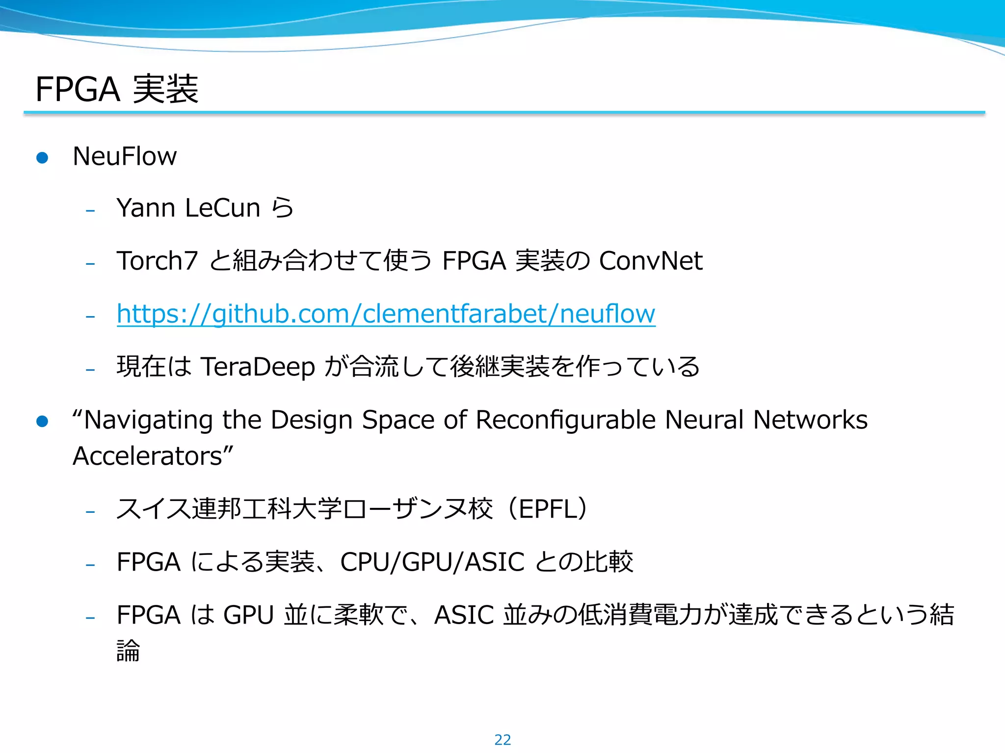 FPGA &nbsp;実装
22
l  NeuFlow
&ndash;  Yann &nbsp;LeCun &nbsp;ら
&ndash;  Torch7 &nbsp;と組み合わせて使う &nbsp;FPGA &nbsp;実装の &nbsp;ConvNet
&ndash;  https://github.com/clementfarabet/neuﬂow
&ndash;  現在は &nbsp;TeraDeep &nbsp;が合流流して後継実装を作っている
l  &ldquo;Navigating &nbsp;the &nbsp;Design &nbsp;Space &nbsp;of &nbsp;Reconﬁgurable &nbsp;Neural &nbsp;Networks &nbsp;
Accelerators&rdquo;
&ndash;  スイス連邦⼯工科⼤大学ローザンヌ校（EPFL）
&ndash;  FPGA &nbsp;による実装、CPU/GPU/ASIC &nbsp;との⽐比較
&ndash;  FPGA &nbsp;は &nbsp;GPU &nbsp;並に柔軟で、ASIC &nbsp;並みの低消費電⼒力力が達成できるという結
論論
 