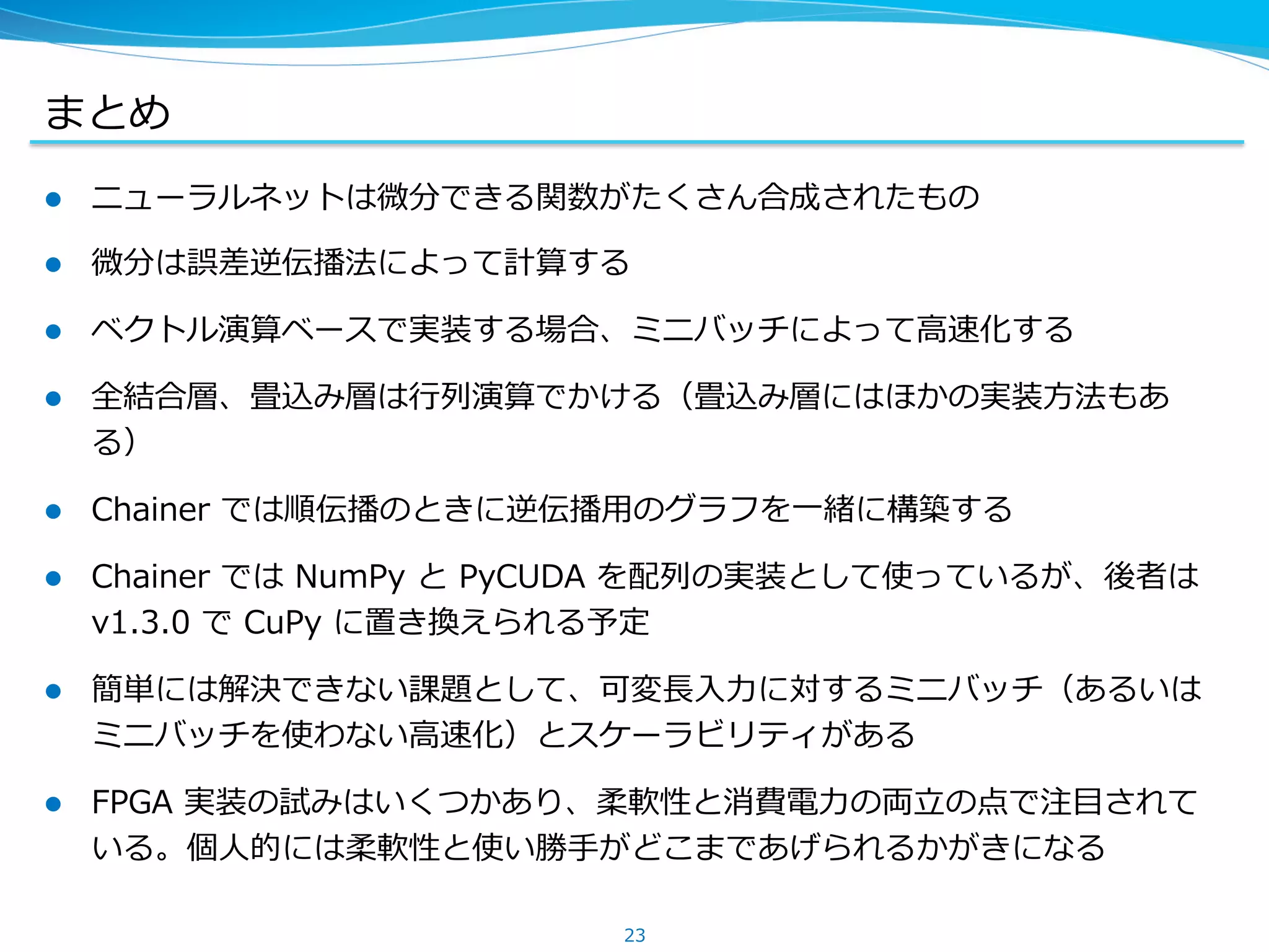 まとめ
l  ニューラルネットは微分できる関数がたくさん合成されたもの
l  微分は誤差逆伝播法によって計算する
l  ベクトル演算ベースで実装する場合、ミニバッチによって⾼高速化する
l  全結合層、畳込み層は⾏行行列列演算でかける（畳込み層にはほかの実装⽅方法もあ
る）
l  Chainer &nbsp;では順伝播のときに逆伝播⽤用のグラフを⼀一緒に構築する
l  Chainer &nbsp;では &nbsp;NumPy &nbsp;と &nbsp;PyCUDA &nbsp;を配列列の実装として使っているが、後者は &nbsp;
v1.3.0 &nbsp;で &nbsp;CuPy &nbsp;に置き換えられる予定
l  簡単には解決できない課題として、可変⻑⾧長⼊入⼒力力に対するミニバッチ（あるいは
ミニバッチを使わない⾼高速化）とスケーラビリティがある
l  FPGA &nbsp;実装の試みはいくつかあり、柔軟性と消費電⼒力力の両⽴立立の点で注⽬目されて
いる。個⼈人的には柔軟性と使い勝⼿手がどこまであげられるかがきになる
23
 