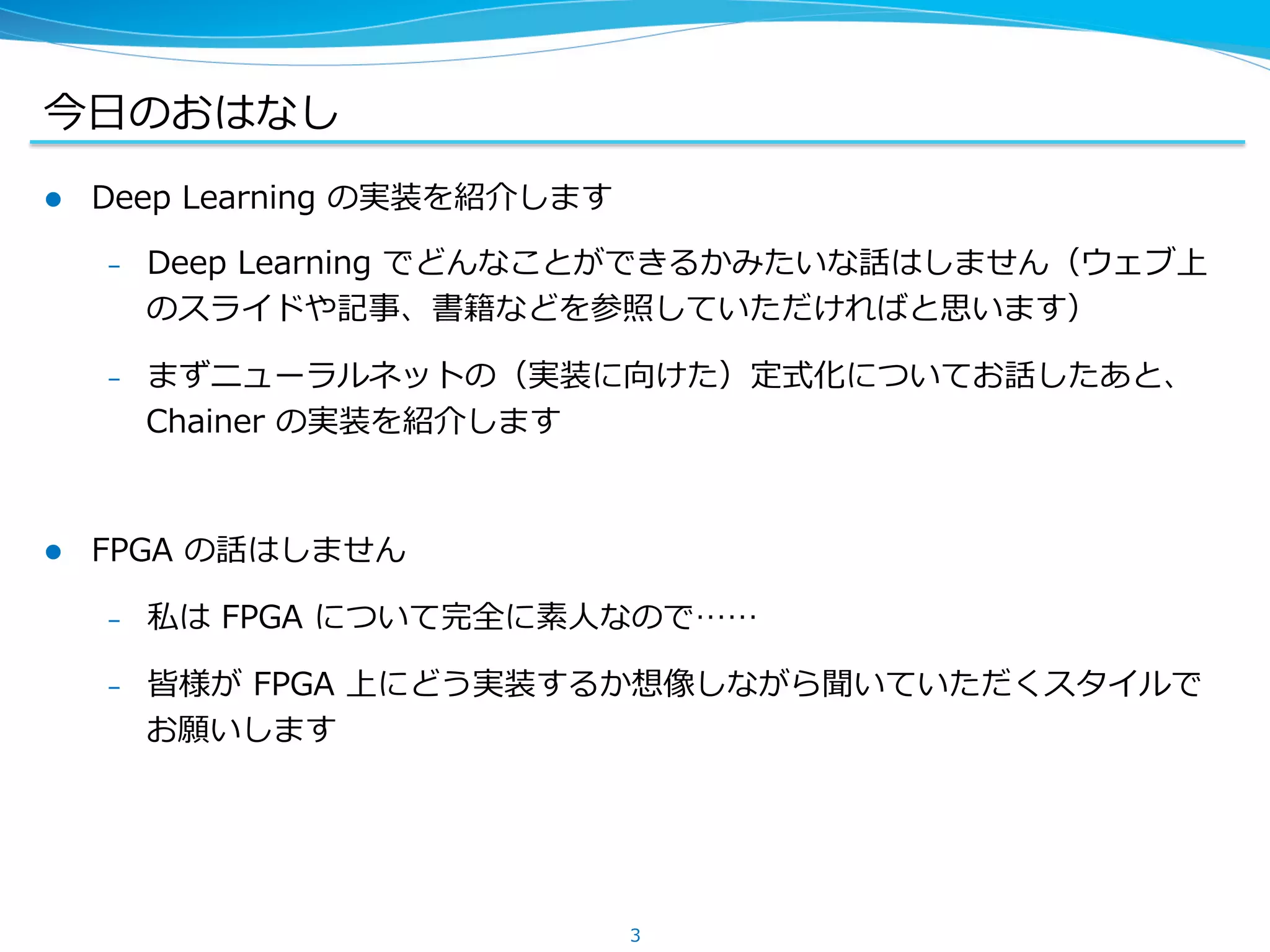今⽇日のおはなし
l  Deep &nbsp;Learning &nbsp;の実装を紹介します
&ndash;  Deep &nbsp;Learning &nbsp;でどんなことができるかみたいな話はしません（ウェブ上
のスライドや記事、書籍などを参照していただければと思います）
&ndash;  まずニューラルネットの（実装に向けた）定式化についてお話したあと、
Chainer &nbsp;の実装を紹介します
l  FPGA &nbsp;の話はしません
&ndash;  私は &nbsp;FPGA &nbsp;について完全に素⼈人なので&hellip;&hellip;
&ndash;  皆様が &nbsp;FPGA &nbsp;上にどう実装するか想像しながら聞いていただくスタイルで
お願いします
3
 