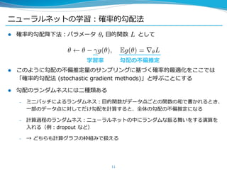 ニューラルネットの学習：確率的勾配法
 確率的勾配降下法：パラメータ , 目的関数 として
 このように勾配の不偏推定量のサンプリングに基づく確率的最適化をここでは
「確率的勾配法 (stochastic gradient methods)」と呼ぶことにする
 勾配のランダムネスには二種類ある
– ミニバッチによるランダムネス：目的関数がデータ点ごとの関数の和で書かれるとき、
一部のデータ点に対してだけ勾配を計算すると、全体の勾配の不偏推定になる
– 計算過程のランダムネス：ニューラルネットの中にランダムな振る舞いをする演算を
入れる（例：dropout など）
– → どちらも計算グラフの枠組みで扱える
11
学習率 勾配の不偏推定
 