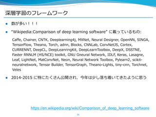 深層学習のフレームワーク
 数が多い！！！
 “Wikipedia:Comparison of deep learning software” に載っているもの:
Caffe, Chainer, CNTK, Deeplearning4j, MXNet, Neural Designer, OpenNN, SINGA,
TensorFlow, Theano, Torch, adnn, Blocks, CNNLab, ConvNetJS, Cortex,
CURRENNT, DeepCL, DeepLeanringKit, DeepLearnToolbox, DeepX, DSSTNE,
Faster RNNLM (HS/NCE) toolkit, GNU Gneural Network, IDLF, Keras, Lasagne,
Leaf, LightNet, MatConvNet, Neon, Neural Network Toolbox, Pylearn2, scikit-
neuralnetwork, Tensor Builder, TensorGraph, Theano-Lights, tiny-cnn, Torchnet,
Veles
 2014-2015 に特にたくさん公開され、今年は少し落ち着いてきたように思う
16
https://en.wikipedia.org/wiki/Comparison_of_deep_learning_software
 