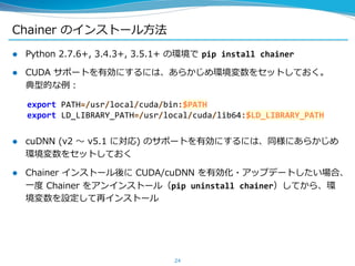 Chainer のインストール方法
 Python 2.7.6+, 3.4.3+, 3.5.1+ の環境で pip install chainer
 CUDA サポートを有効にするには、あらかじめ環境変数をセットしておく。
典型的な例：
 cuDNN (v2 ～ v5.1 に対応) のサポートを有効にするには、同様にあらかじめ
環境変数をセットしておく
 Chainer インストール後に CUDA/cuDNN を有効化・アップデートしたい場合、
一度 Chainer をアンインストール（pip uninstall chainer）してから、環
境変数を設定して再インストール
24
export PATH=/usr/local/cuda/bin:$PATH
export LD_LIBRARY_PATH=/usr/local/cuda/lib64:$LD_LIBRARY_PATH
 