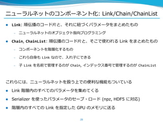 ニューラルネットのコンポーネント化: Link/Chain/ChainList
 Link: 順伝播のコード片と、それに紐づくパラメータをまとめたもの
– ニューラルネットのオブジェクト指向プログラミング
 Chain, ChainList: 順伝播のコード片と、そこで使われる Link をまとめたもの
– コンポーネントを階層化するもの
– これら自身も Link なので、入れ子にできる
– 子 Link を名前で管理するのが Chain, インデックス番号で管理するのが ChainList
これらには、ニューラルネットを扱う上での便利な機能もついている
 Link 階層内のすべてのパラメータを集めてくる
 Serializer を使ったパラメータのセーブ・ロード (npz, HDF5 に対応)
 階層内のすべての Link を指定した GPU のメモリに送る
28
 