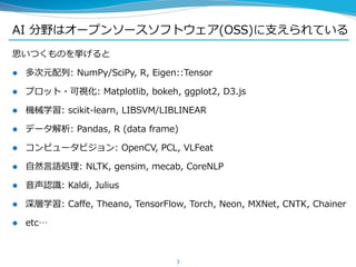 AI 分野はオープンソースソフトウェア(OSS)に支えられている
思いつくものを挙げると
 多次元配列: NumPy/SciPy, R, Eigen::Tensor
 プロット・可視化: Matplotlib, bokeh, ggplot2, D3.js
 機械学習: scikit-learn, LIBSVM/LIBLINEAR
 データ解析: Pandas, R (data frame)
 コンピュータビジョン: OpenCV, PCL, VLFeat
 自然言語処理: NLTK, gensim, mecab, CoreNLP
 音声認識: Kaldi, Julius
 深層学習: Caffe, Theano, TensorFlow, Torch, Neon, MXNet, CNTK, Chainer
 etc…
3
 