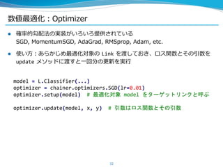  確率的勾配法の実装がいろいろ提供されている
SGD, MomentumSGD, AdaGrad, RMSprop, Adam, etc.
 使い方：あらかじめ最適化対象の Link を渡しておき、ロス関数とその引数を
update メソッドに渡すと一回分の更新を実行
数値最適化：Optimizer
32
model = L.Classifier(...)
optimizer = chainer.optimizers.SGD(lr=0.01)
optimizer.setup(model) # 最適化対象 model をターゲットリンクと呼ぶ
optimizer.update(model, x, y) # 引数はロス関数とその引数
 