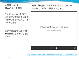 より詳しくは
過去スライド参照
先日、研究室のセミナーで話したスライドに
MNIST サンプルの解説があります
とくに Trainer 部分につ
いては今日お話できなかっ
た部分がもう少し詳しく書
いてあります
ほかの公式サンプル (PTB,
ImageNet) も参考になるは
ずです
36
http://www.slideshare.net/beam2d/introduction-to-chainer
 