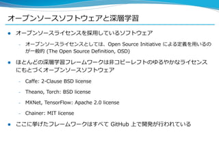 オープンソースソフトウェアと深層学習
 オープンソースライセンスを採用しているソフトウェア
– オープンソースライセンスとしては、Open Source Initiative による定義を用いるの
が一般的 (The Open Source Definition, OSD)
 ほとんどの深層学習フレームワークは非コピーレフトのゆるやかなライセンス
にもとづくオープンソースソフトウェア
– Caffe: 2-Clause BSD license
– Theano, Torch: BSD license
– MXNet, TensorFlow: Apache 2.0 license
– Chainer: MIT license
 ここに挙げたフレームワークはすべて GitHub 上で開発が行われている
 