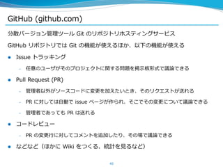 GitHub (github.com)
分散バージョン管理ツール Git のリポジトリホスティングサービス
GitHub リポジトリでは Git の機能が使えるほか、以下の機能が使える
 Issue トラッキング
– 任意のユーザがそのプロジェクトに関する問題を掲示板形式で議論できる
 Pull Request (PR)
– 管理者以外がソースコードに変更を加えたいとき、そのリクエストが送れる
– PR に対しては自動で issue ページが作られ、そこでその変更について議論できる
– 管理者であっても PR は送れる
 コードレビュー
– PR の変更行に対してコメントを追加したり、その場で議論できる
 などなど（ほかに Wiki をつくる、統計を見るなど）
40
 