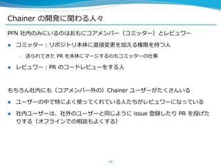 Chainer の開発に関わる人々
PFN 社内のみにいるのはおもにコアメンバー（コミッター）とレビュワー
 コミッター：リポジトリ本体に直接変更を加える権限を持つ人
– 送られてきた PR を本体にマージするのもコミッターの仕事
 レビュワー：PR のコードレビューをする人
もちろん社内にも（コアメンバー外の）Chainer ユーザーがたくさんいる
 ユーザーの中で特によく使ってくれている人たちがレビュワーになっている
 社内ユーザーは、社外のユーザーと同じように issue 登録したり PR を投げた
りする（オフラインでの相談もよくする）
43
 