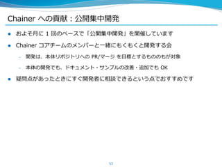 Chainer への貢献：公開集中開発
 およそ月に 1 回のペースで「公開集中開発」を開催しています
 Chainer コアチームのメンバーと一緒にもくもくと開発する会
– 開発は、本体リポジトリへの PR/マージ を目標とするもののもが対象
– 本体の開発でも、ドキュメント・サンプルの改善・追加でも OK
 疑問点があったときにすぐ開発者に相談できるという点でおすすめです
53
 