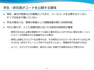 学生・研究者がコードを公開する意味
 現状、論文の発表などの業績という点で、ソースコードを公開するインセン
ティブはあまり働いていない
 学生の場合には、開発の実績として就職活動の際には利用可能
 それに限らず、とくに深層学習においては研究の再現性が重要
– 再現するために必要な情報をすべて論文に書き切ることができない場合も多い（とく
にスペースの制限された会議論文などの場合）
– 再現に必要なスクリプトを公開すれば、その研究のフォロワーがつきやすくなると考
えられる（自分でチューニングをやりなおすことなく、関連研究や応用ができる）
– よって、スクリプトの公開は、論文の refer を増やす効果があると予想される
54
 