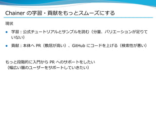 Chainer の学習・貢献をもっとスムーズにする
現状
 学習：公式チュートリアルとサンプルを読む（分量、バリエーションが足りて
いない）
 貢献：本体へ PR（敷居が高い）、GitHub にコードを上げる（検索性が悪い）
もっと段階的に入門から PR へのサポートをしたい
（幅広い層のユーザーをサポートしていきたい）
 