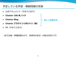 予定している学習・貢献段階の充実
 公式ドキュメント（今までどおり）
 Chainer 100 本ノック
 Chainer Blog
 Chainer プラグインリポジトリ（仮）
 PR（今までどおり）
（まだ企画・準備段階なので、具体的な形式・内容は未定です）
58
新しく実施予定
 