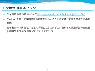 Chainer 100 本ノック
 Cf.) 言語処理 100 本ノック http://www.cl.ecei.tohoku.ac.jp/nlp100/
 Chainer を使って深層学習の研究をはじめるために必要な知識を学ぶための問
題集
 初学者向けの内容で、たとえば学生の方にまずこれをやって深層学習の実装上
の知識や Chainer の使い方を知ってもらう
59
 