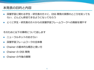 本発表の目的と内容
 深層学習に関わる学生・研究者の方々に、OSS 開発の実際のところを知っても
らい、どんどん参加できるようになってもらう
 とくに学生・研究者の方々からの深層学習フレームワークへの貢献を増やす
そのために以下の事柄について話します
 ニューラルネットのおさらい
 深層学習フレームワークの全体像
 Chainer の基本的な概念と使い方
 Chainer の OSS 開発
 Chainer の今後の展開
6
 
