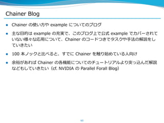 Chainer Blog
 Chainer の使い方や example についてのブログ
 主な目的は example の充実で、このブログ上で公式 example でカバーされて
いない様々な応用について、Chainer のコードつきでタスクや手法の解説をし
ていきたい
 100 本ノックと比べると、すでに Chainer を触り始めている人向け
 余裕があれば Chainer の各機能についてのチュートリアルより突っ込んだ解説
などもしていきたい（cf. NVIDIA の Parallel Forall Blog）
60
 