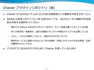 Chainer プラグインリポジトリ（仮）
 Chainer の Function や Link などのある程度独立した機能を共有するサービス
 GitHub の本体リポジトリに PR を送らなくても、ほかのユーザと最新の手法実
装を共有する場所をつくりたい
– 現状でも GitHub の自分のリポジトリを作り、そこに実装を置いておくことは可能
– 多くの研究者・実務家が、論文の実験スクリプトや再現スクリプトを公開している
– しかし、これらは検索しづらいし、提供のされ方もバラバラ
– 専用のサービスに登録できるようにすれば検索・利用しやすくなり手法の再現・応用
の敷居がさらに下がる
 これはすでに自分のタスクのために Chainer を使っている人向け
61
 
