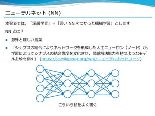 ニューラルネット (NN)
本発表では、「深層学習」＝「深い NN をつかった機械学習」とします
NN とは？
 意外と難しい言葉
 「シナプスの結合によりネットワークを形成した人工ニューロン（ノード）が、
学習によってシナプスの結合強度を変化させ、問題解決能力を持つようなモデ
ル全般を指す」 (https://ja.wikipedia.org/wiki/ニューラルネットワーク)
こういう絵をよく書く
 