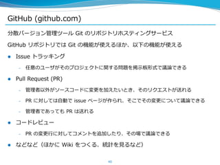 GitHub (github.com)
分散バージョン管理ツール Git のリポジトリホスティングサービス
GitHub リポジトリでは Git の機能が使えるほか、以下の機能が使える
 Issue トラッキング
– 任意のユーザがそのプロジ...