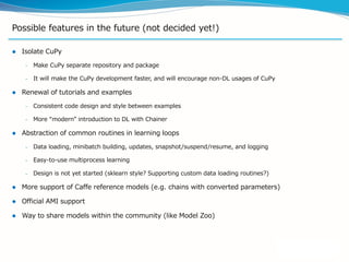 Possible features in the future (not decided yet!)
 Isolate CuPy
– Make CuPy separate repository and package
– It will make the CuPy development faster, and will encourage non-DL usages of CuPy
 Renewal of tutorials and examples
– Consistent code design and style between examples
– More “modern” introduction to DL with Chainer
 Abstraction of common routines in learning loops
– Data loading, minibatch building, updates, snapshot/suspend/resume, and logging
– Easy-to-use multiprocess learning
– Design is not yet started (sklearn style? Supporting custom data loading routines?)
 More support of Caffe reference models (e.g. chains with converted parameters)
 Official AMI support
 Way to share models within the community (like Model Zoo)
 