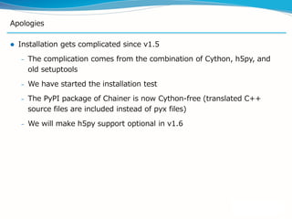 Apologies
 Installation gets complicated since v1.5
– The complication comes from the combination of Cython, h5py, and
old setuptools
– We have started the installation test
– The PyPI package of Chainer is now Cython-free (translated C++
source files are included instead of pyx files)
– We will make h5py support optional in v1.6
 