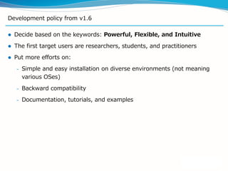 Development policy from v1.6
 Decide based on the keywords: Powerful, Flexible, and Intuitive
 The first target users are researchers, students, and practitioners
 Put more efforts on:
– Simple and easy installation on diverse environments (not meaning
various OSes)
– Backward compatibility
– Documentation, tutorials, and examples
 